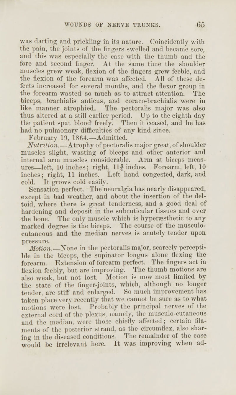 was darting and prickling in its nature. Coincidently with the pain, the joints of the fingers swelled and became sore, and this was especially the case with the thumb and the fore and second finger. At the same time the shoulder muscles grew weak, flexion of the fingers grew feeble, and the flexion of the forearm was affected. All of these de- fects increased for several months, and the flexor group in the forearm wasted so much as to attract attention. The biceps, brachialis anticus, and coraco-brachialis were in like manner atrophied. The pectoralis major was also thus altered at a still earlier period. Up to the eighth day the patient spat blood freely. Then it ceased, and he has had no pulmonary difficulties of any kind since. February 19, 1864.—Admitted. Nutrition.—Atrophy of pectoralis major great, of shoulder muscles slight, wasting of biceps and other anterior and internal arm muscles considerable. Arm at biceps meas- ures—left, 10 inches; right, 11| inches. Forearm, left, 10 inches; right, 11 inches. Left hand congested, dark, and cold. It grows cold easily. Sensation perfect. The neuralgia has nearly disappeared, except in bad weather, and about the insertion of the del- toid, where there is great tenderness, and a good deal of hardening and deposit in the subcuticular tissues and over the bone. The only muscle which is hypersesthetic to any marked degree is the biceps. The course of the musculo- cutaneous and the median nerves is acutely tender upon pressure. llotion.—None in the pectoralis major, scarcely percepti- ble in the biceps, the supinator longus alone flexing the forearm. Extension of forearm perfect. The fingers act in flexion feebly, but are improving. The thumb motions are also weak, but not lost. Motion is now most limited by the state of the finger-joints, which, although no longer tender, are stiff and enlarged. So much improvement has taken place very recently that we cannot be sure as to what motions were lost. Probably the principal nerves of the external cord of the plexus, namely, the musculo-cutaneous and the median, were those chiefly affected; certain fila- ments of the posterior strand, as the circumflex, also shar- ing in the diseased conditions. The remainder of the case would be irrelevant here. It was improving when ad-