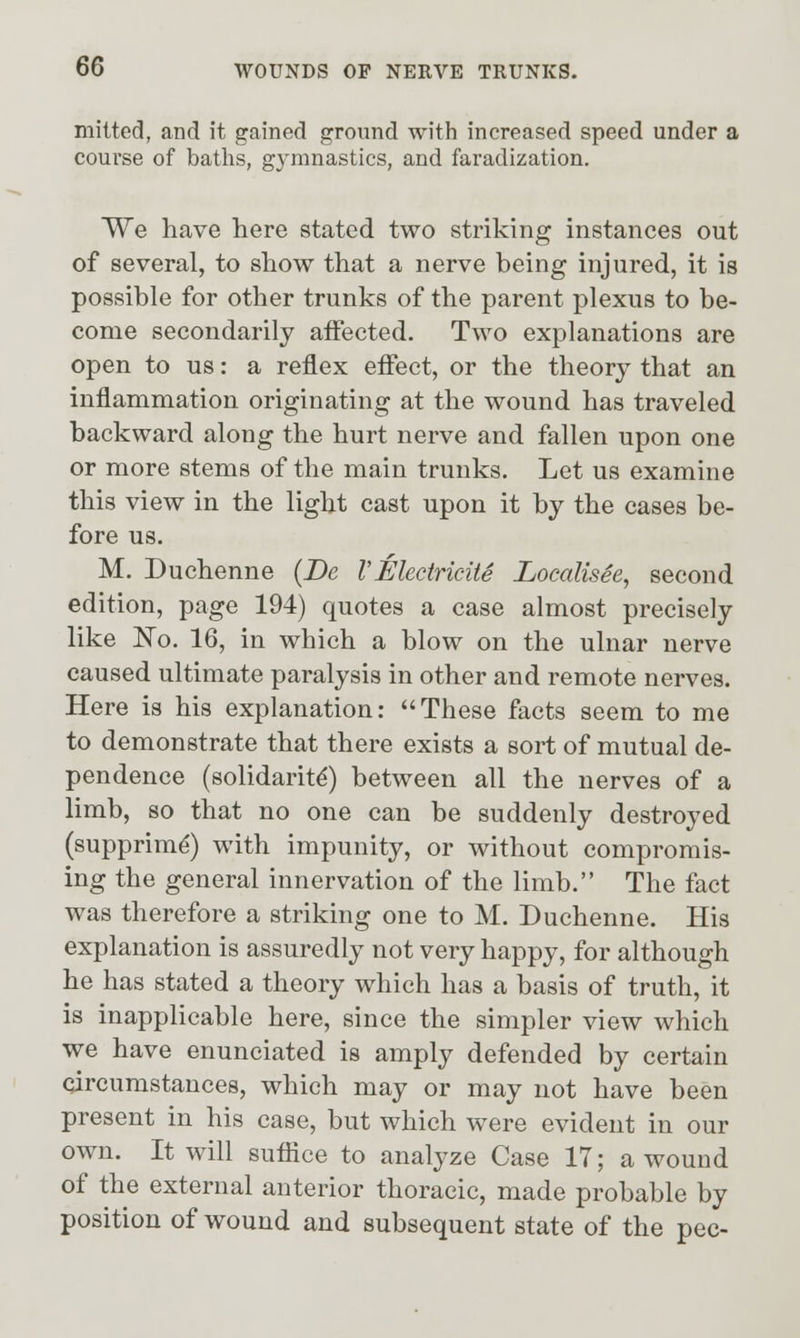 mitted, and it gained ground with increased speed under a course of baths, gymnastics, and faradization. We have here stated two striking instances out of several, to show that a nerve being injured, it is possible for other trunks of the parent plexus to be- come secondarily affected. Two explanations are open to us: a reflex effect, or the theory that an inflammation originating at the wound has traveled backward along the hurt nerve and fallen upon one or more stems of the main trunks. Let us examine this view in the light cast upon it by the cases be- fore us. M. Duchenne {De VElecincUe Localisie, second edition, page 194) quotes a case almost precisely like No. 16, in which a blow on the ulnar nerve caused ultimate paralysis in other and remote nerves. Here is his explanation: These facts seem to me to demonstrate that there exists a sort of mutual de- pendence (solidarity) between all the nerves of a limb, so that no one can be suddenly destroyed (supprim^) with impunity, or without compromis- ing the general innervation of the limb. The fact was therefore a striking one to M. Duchenne. His explanation is assuredly not very happy, for although he has stated a theory which has a basis of truth, it is inapplicable here, since the simpler view which we have enunciated is amply defended by certain circumstances, which may or may not have been present in his case, but which were evident in our own. It will suffice to analyze Case 17; a wound of the external anterior thoracic, made probable by position of wound and subsequent state of the pec-