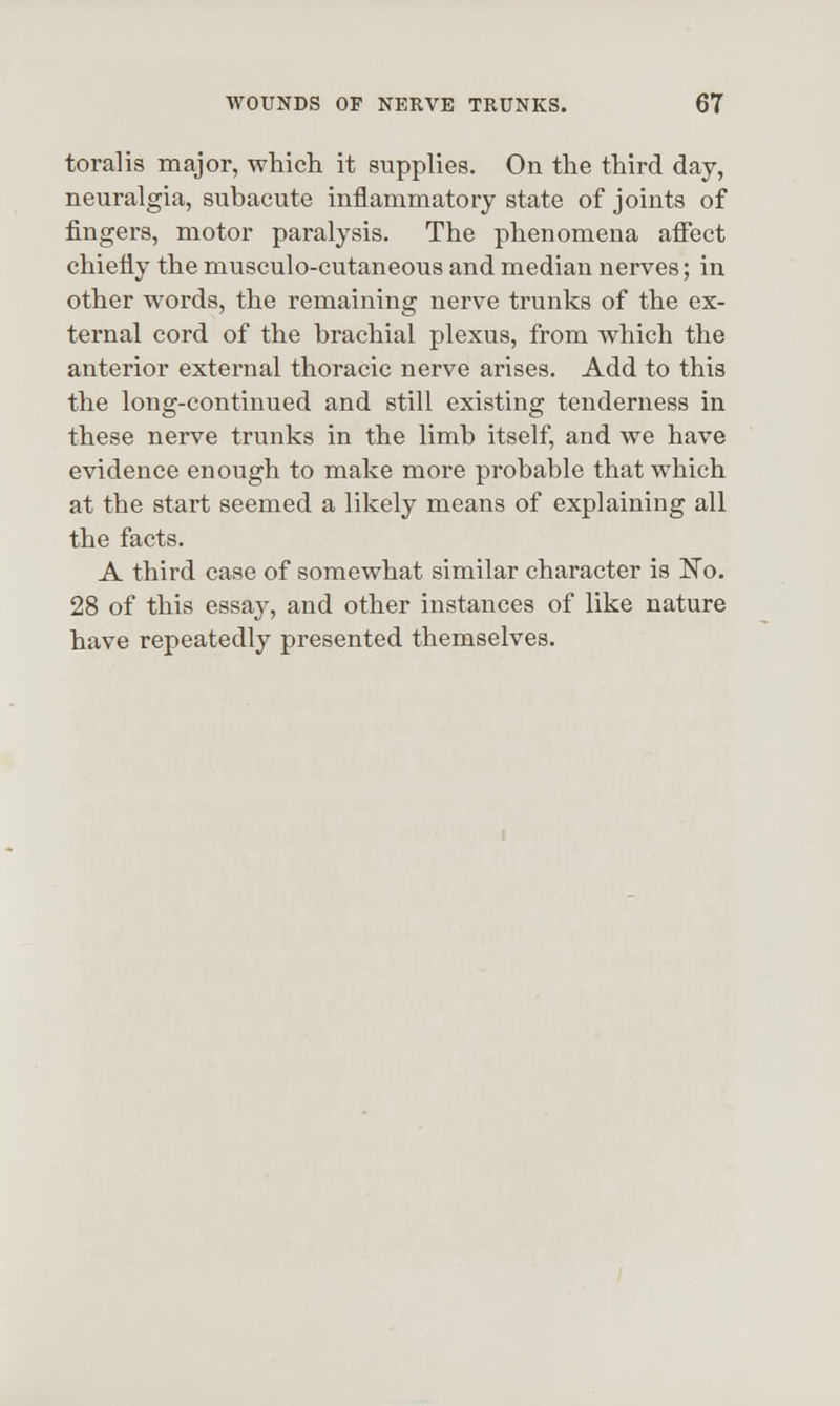 toralis major, which it supplies. On the third day, neuralgia, subacute inflammatory state of joints of fingers, motor paralysis. The phenomena aflect chiefly the musculo-cutaneous and median nerves; in other words, the remaining nerve trunks of the ex- ternal cord of the brachial plexus, from which the anterior external thoracic nerve arises. Add to this the long-continued and still existing tenderness in these nerve trunks in the limb itself, and we have evidence enough to make more probable that which at the start seemed a likely means of explaining all the facts. A third case of somewhat similar character is 'No. 28 of this essaj^, and other instances of like nature have repeatedly presented themselves.