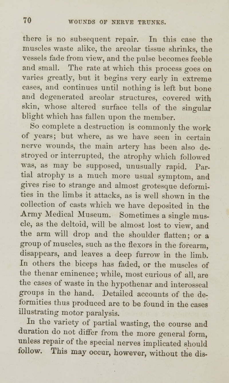 there is no subsequent repair. In this case the muscles waste alike, the areolar tissue shrinks, the vessels fade from view, and the pulse becomes feeble and small. The rate at which this process goes on varies greatly, but it begins very early in extreme cases, and continues until nothing is left but bone and degenerated areolar structures, covered with skin, whose altered surface tells of the singular blight which has fallen upon the member. So complete a destruction is commonly the work of years; but where, as we have seen in certain nerve wounds, the main artery has been also de- stroyed or interrupted, the atrophy which followed was, as may be supposed, unusually rapid. Par- tial atrophy is a much more usual symptom, and gives rise to strange and almost grotesque deformi- ties in the limbs it attacks, as is well shown in the collection of casts which we have deposited in the Army Medical Museum. Sometimes a single mus- cle, as the deltoid, will be almost lost to view, and the arm will drop and the shoulder flatten; or a group of muscles, such as the flexors in the forearm, disappears, and leaves a deep furrow in the limb. In others the biceps has faded, or the muscles of the thenar eminence; while, most curious of all, are the cases of waste in the hypothenar and interosseal groups in the hand. Detailed accounts of the de- formities thus produced are to be found in the cases illustrating motor paralysis. In the variety of partial wasting, the course and duration do not differ from the more general form, unless repair of the special nerves implicated should follow. This may occur, however, without the dis-