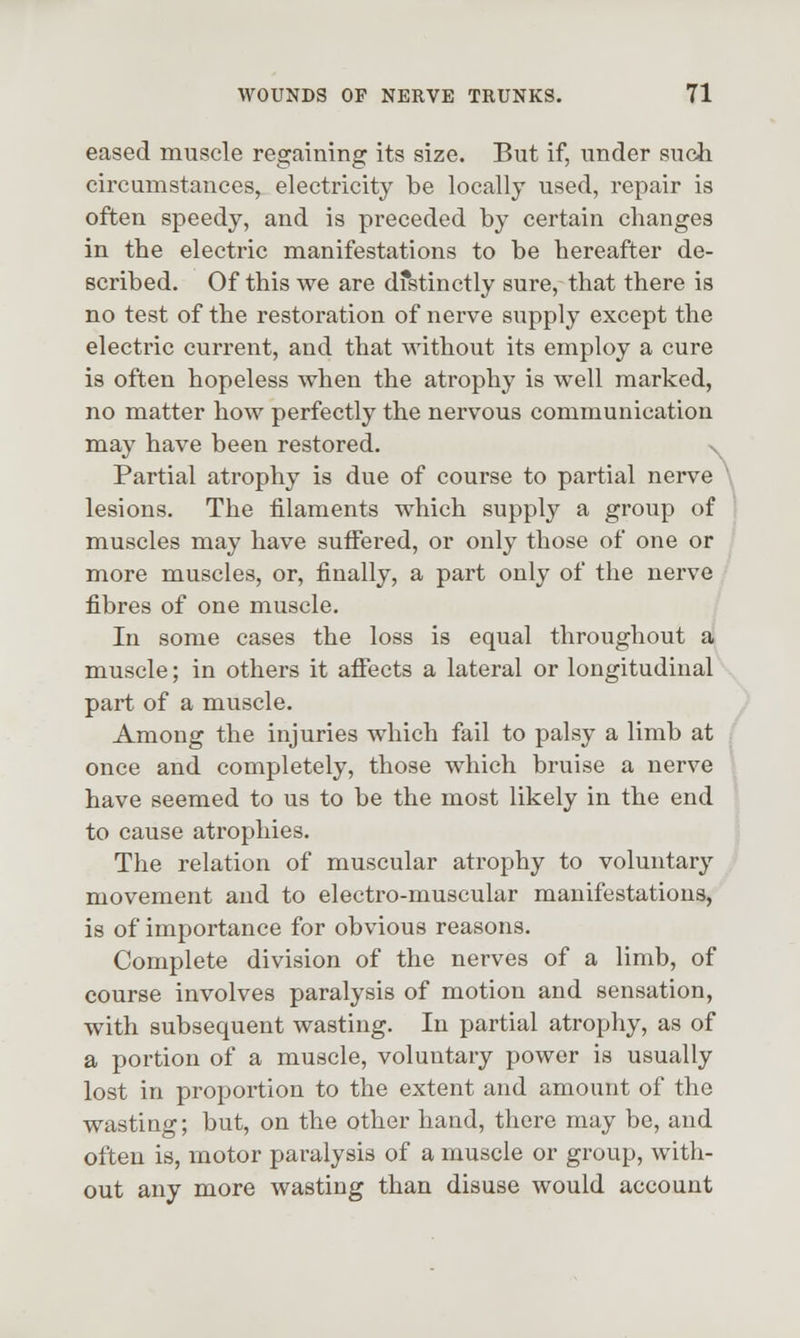 eased muscle regaining its size. But if, under sucJi circumstances, electricity be locally used, repair is often speedy, and is preceded by certain changes in the electric manifestations to be hereafter de- scribed. Of this we are dfstinctly sure, that there is no test of the restoration of nerve supply except the electric current, and that without its employ a cure is often hopeless when the atrophy is well marked, no matter how perfectly the nervous communication may have been restored. x Partial atrophy is due of course to partial nerve \ lesions. The filaments which supply a group of ! muscles may have suffered, or only those of one or more muscles, or, finally, a part only of the nerve fibres of one muscle. In some cases the loss is equal throughout a muscle; in others it affects a lateral or longitudinal part of a muscle. Among the injuries which fail to palsy a limb at ; once and completely, those which bruise a nerve ; have seemed to us to be the most likely in the end to cause atrophies. The relation of muscular atrophy to voluntary movement and to electro-muscular manifestations, is of importance for obvious reasons. Complete division of the nerves of a limb, of course involves paralysis of motion and sensation, with subsequent wasting. In partial atrophy, as of a portion of a muscle, voluntary power is usually lost in proportion to the extent and amount of the wasting; but, on the other hand, there may be, and often is, motor paralysis of a muscle or group, with- out any more wasting than disuse would account