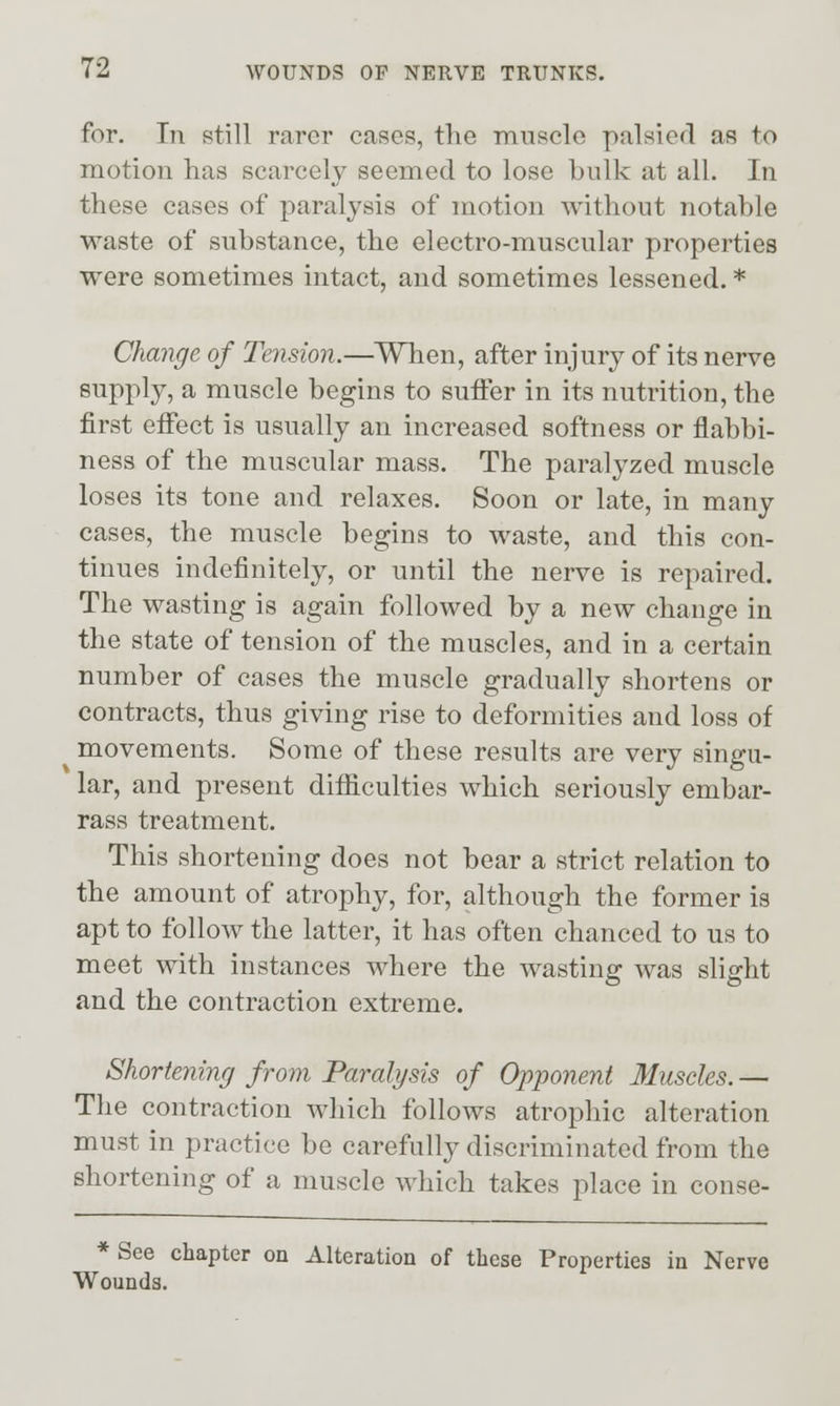 for. In still rarer cases, the mnscle palsied as to motion has scarcely seemed to lose hulk at all. In these cases of paralysis of motion without notable waste of substance, the electro-muscular properties were sometimes intact, and sometimes lessened. * Change of Tension.—^When, after injury of its nerve supply, a muscle begins to suffer in its nutrition, the first effect is usually an increased softness or flabbi- ness of the muscular mass. The paralyzed muscle loses its tone and relaxes. Soon or late, in many cases, the muscle begins to waste, and this con- tinues indefinitely, or until the nerve is repaired. The wasting is again followed by a new change in the state of tension of the muscles, and in a certain number of cases the muscle gradually shortens or contracts, thus giving rise to deformities and loss of movements. Some of these results are very singu- lar, and present difficulties which seriously embar- rass treatment. This shortening does not bear a strict relation to the amount of atrophy, for, although the former is apt to follow the latter, it has often chanced to us to meet with instances where the wasting was slight and the contraction extreme. Shortening from Paralysis of Opponent Muscles. — The contraction which follows atrophic alteration must in practice be carefully discriminated from the shortening of a muscle which takes place in conse- * See chapter on Alteration of these Properties in Nerve Wounds.