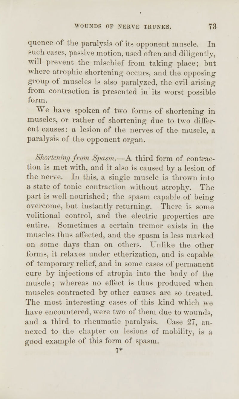 quence of the paralysis of its opponent muscle. In such cases, passive motion, used often and diligently, will prevent the mischief from taking place; but where atrophic shortening occurs, and the opposing group of muscles is also paralyzed, the evil arising from contraction is presented in its worst possible form. We have spoken of two forms of shortening in muscles, or rather of shortening due to two differ- ent causes: a lesion of the nerves of the muscle, a paralysis of the opponent organ. Shortening from Spasm.—A third form of contrac- tion is met with, and it also is caused by a lesion of the nerve. In this, a single muscle is thrown into a state of tonic contraction without atrophy. The part is well nourished; the spasm capable of being overcome, but instantly returning. There is some volitional control, and the electric properties are entire. Sometimes a certain tremor exists in the muscles thus affected, and the spasm is less marked on some days than on others. Unlike the other forms, it relaxes under etherization, and is capable of temporary relief, and in some cases of permanent cure by injections of atropia into the body of the muscle; whereas no effect is thus produced when muscles contracted by other causes are so treated. The most interesting cases of this kind which we have encountered, were two of them due to wounds, and a third to rheumatic paralysis. Case 27, an- nexed to the chapter on lesions of mobility, is a good example of this form of spasm. 1*