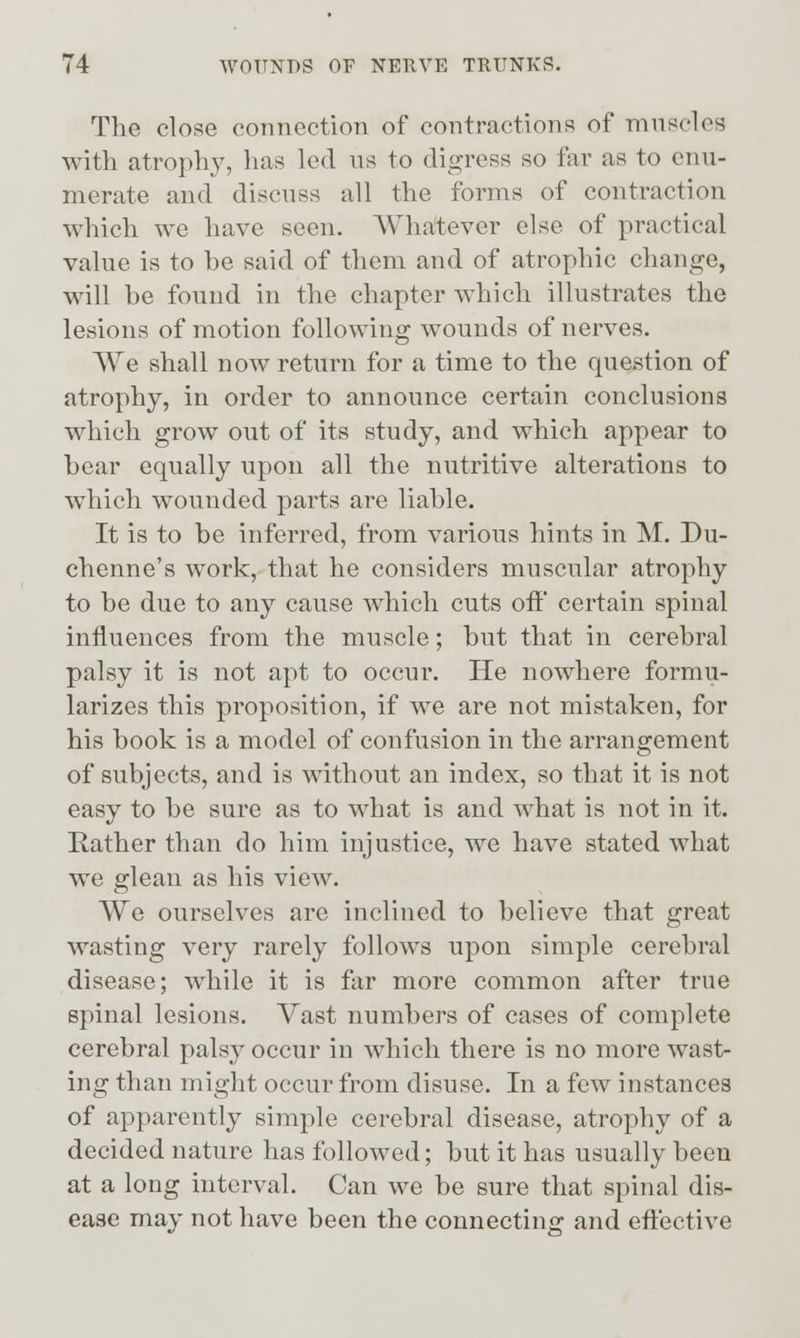 The close connection of contractions of ninscles with atroph}^ lias led us to digress so far as to enu- merate and discuss all the forms of contraction which we have seen. Whatever else of practical value is to be said of them and of atrophic change, will be found in the chapter which illustrates the lesions of motion following wounds of nerves. We shall now return for a time to the question of atrophy, in order to announce certain conclusions which grow out of its study, and which appear to bear equally upon all the nutritive alterations to which wounded parts are liable. It is to be inferred, from various hints in M. Du- chenne's work, that he considers muscular atrophy to be due to any cause which cuts off certain spinal influences from the muscle; but that in cerebral palsy it is not apt to occur. He nowhere formu- larizes this proposition, if we are not mistaken, for his book is a model of confusion in the arrangement of subjects, and is without an index, so that it is not easy to be sure as to what is and what is not in it. Rather than do him injustice, we have stated what we glean as his view. We ourselves are inclined to believe that great wasting very rarely follows upon simple cerebral disease; while it is far more common after true spinal lesions. Vast numbers of cases of complete cerebral palsy occur in which there is no more wast- ing than might occur from disuse. In a few instances of apparently simple cerebral disease, atrophy of a decided nature has followed; but it has usually been at a long interval. Can we be sure that spinal dis- ease may not have been the connecting and eftective