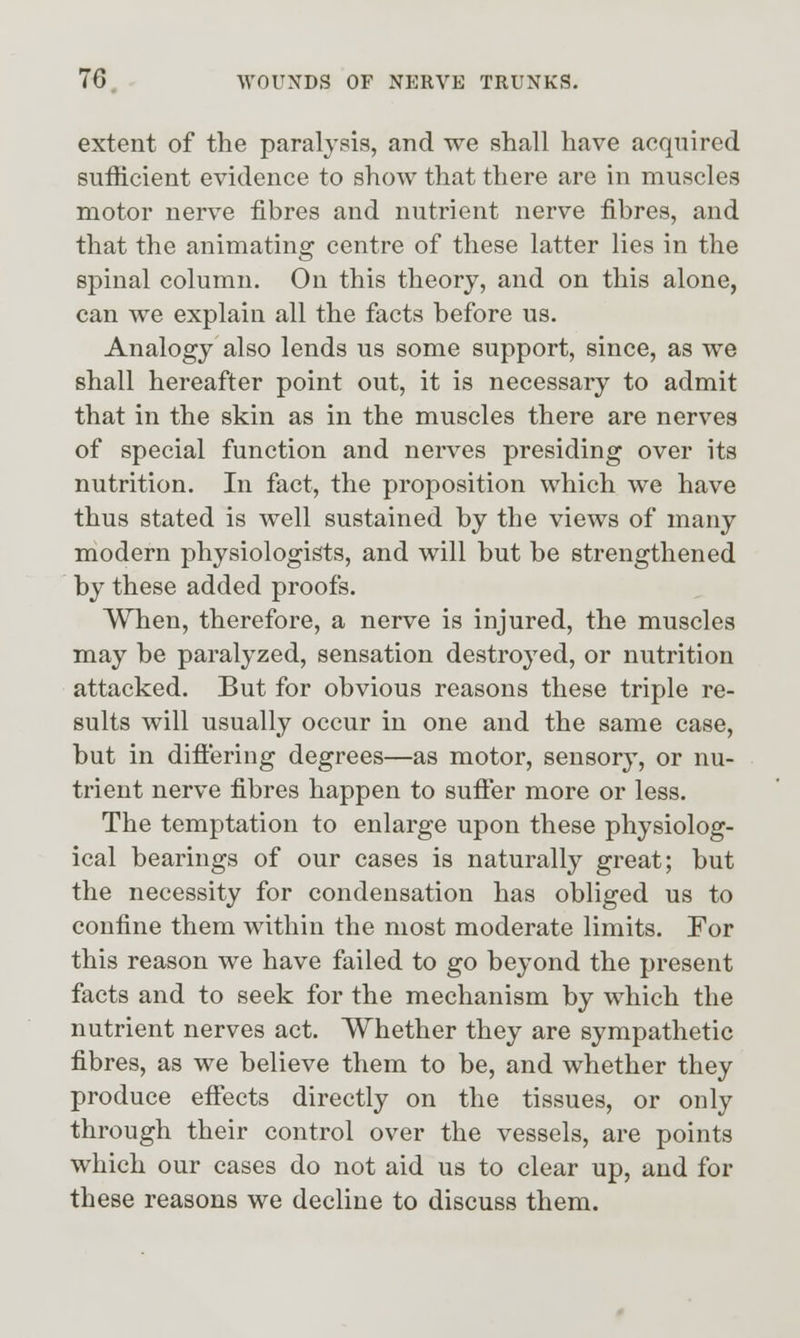 extent of the paralysis, and we shall have acquired sufficient evidence to show that there are in muscles motor nerve fibres and nutrient nerve fibres, and that the animating centre of these latter lies in the spinal column. On this theory, and on this alone, can we explain all the facts before us. Analogy also lends us some support, since, as we shall hereafter point out, it is necessary to admit that in the skin as in the muscles there are nerves of special function and nerves presiding over its nutrition. In fact, the proposition which we have thus stated is well sustained by the views of many modern physiologists, and will but be strengthened by these added proofs. When, therefore, a nerve is injured, the muscles may be paralyzed, sensation destroyed, or nutrition attacked. But for obvious reasons these triple re- sults will usually occur in one and the same case, but in difi^ering degrees—as motor, sensory, or nu- trient nerve fibres happen to sufiier more or less. The temptation to enlarge upon these physiolog- ical bearings of our cases is naturally great; but the necessity for condensation has obliged us to confine them within the most moderate limits. For this reason we have failed to go beyond the present facts and to seek for the mechanism by which the nutrient nerves act. Whether they are sympathetic fibres, as we believe them to be, and whether they produce efifects directly on the tissues, or only through their control over the vessels, are points which our cases do not aid us to clear up, and for these reasons we decline to discuss them.