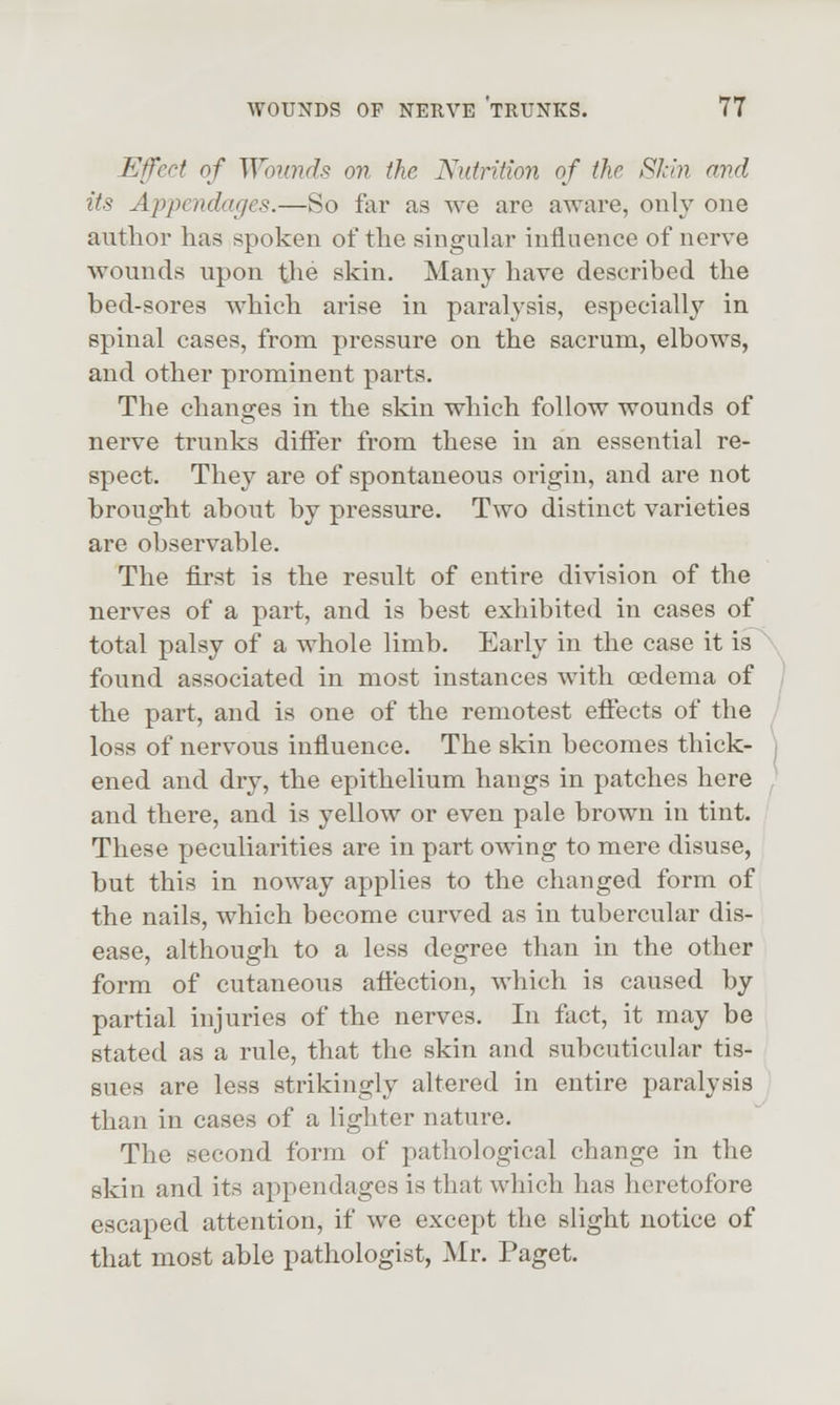 Efect of Wounds on the Nutrition of the Skin and its Appendages.—So far as we are aware, only one author has spoken of the singular influence of nerve wounds upon the skin. Many have described the bed-sores which arise in paralysis, especially in spinal cases, from pressure on the sacrum, elbows, and other prominent parts. The changes in the skin which follow wounds of nerve trunks differ from these in an essential re- spect. They are of spontaneous origin, and are not brought about by pressure. Two distinct varieties are observable. The first is the result of entire division of the nerves of a part, and is best exhibited in cases of total palsy of a whole limb. Early in the case it is \ found associated in most instances with oedema of 1 the part, and is one of the remotest effects of the / loss of nervous influence. The skin becomes thick- | ened and dry, the epithelium hangs in patches here , and there, and is yellow or even pale brown in tint. These peculiarities are in part owing to mere disuse, but this in noway applies to the changed form of the nails, which become curved as in tubercular dis- ease, although to a less degree than in the other form of cutaneous affection, which is caused by partial injuries of the nerves. In fact, it may be stated as a rule, that the skin and subcuticular tis- sues are less strikingly altered in entire paralysis ] than in cases of a lighter nature. The second form of pathological change in the skin and its appendages is that which has heretofore escaped attention, if we except the slight notice of that most able pathologist, Mr. Paget.