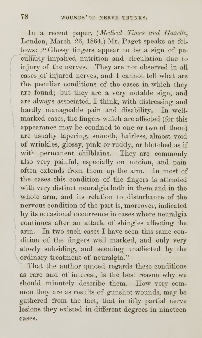 In a recent paper, [Medical Times and Gazette, London, March 26, 1864,) Mr. Paget speaks as fol- lows: Glossy fingers appear to be a sign of pe- culiarly impaired nutrition and circulation due to injury of the nerves. They are not observed in all cases of injured nerves, and I cannot tell what are the peculiar conditions of the cases in which they are found; but they are a very notable sign, and are always associated, I think, with distressing and hardly manageable pain and disability. In well- marked cases, the fingers which are aflfected (for this appearance may be confined to one or two of them) are usually tapering, smooth, hairless, almost void of wrinkles, glossy, pink or ruddy, or blotched as if with permanent chilblains. They are commonly also very painful, especially on motion, and pain often extends from them up the arm. In most of the cases this condition of the fingers is attended with very distinct neuralgia both in them and in the whole arm, and its relation to disturbance of the nervous condition of the part is, moreover, indicated by its occasional occurrence in cases where neuralgia continues after an attack of shingles afi:ecting the arm. In two such cases I have seen this same con- dition of the fingers well marked, and only very slowly subsiding, and seeming unafl'ected by the ordinary treatment of neuralgia. That the author quoted regards these conditions as rare and of interest, is the best reason why we should minutely describe them. How very com- mon they are as results of gunshot wounds, may be gathered from the fact, that in fifty partial nerve lesions they existed in different degrees in nineteen cases.