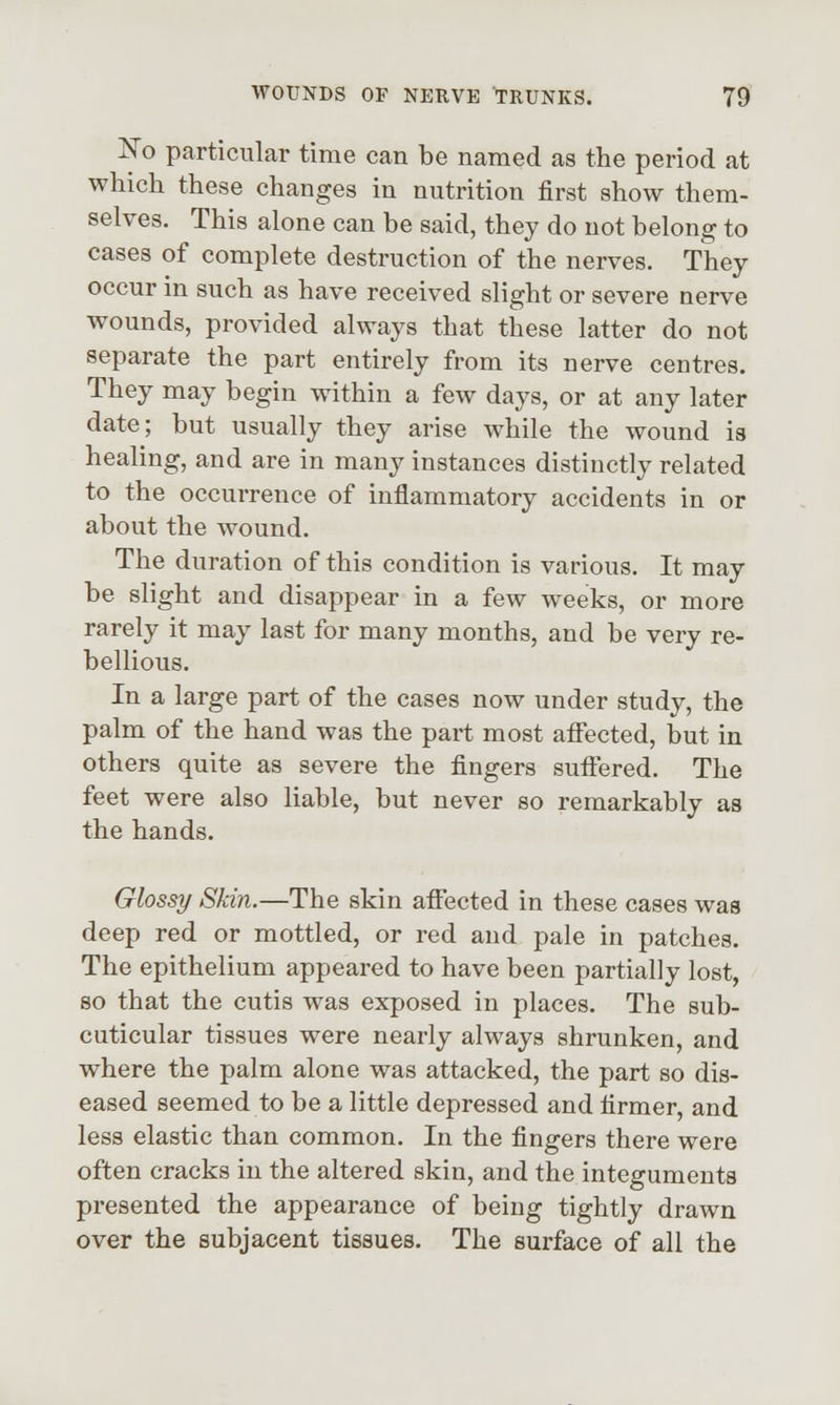 IsTo particular time can be named as the period at which these changes in nutrition first show them- selves. This alone can be said, they do not belong to cases of complete destruction of the nerves. They occur in such as have received slight or severe nerve wounds, provided always that these latter do not separate the part entirely from its nerve centres. They may begin within a few days, or at any later date; but usually they arise while the wound is healing, and are in many instances distinctly related to the occurrence of inflammatory accidents in or about the wound. The duration of this condition is various. It may be slight and disappear in a few weeks, or more rarely it may last for many months, and be very re- bellious. In a large part of the cases now under study, the palm of the hand was the part most affected, but in others quite as severe the fingers suffered. The feet were also liable, but never so remarkably as the hands. Glossy Skin.—The skin affected in these cases was deep red or mottled, or red and pale in patches. The epithelium appeared to have been partially lost, so that the cutis was exposed in places. The sub- cuticular tissues were nearly always shrunken, and where the palm alone was attacked, the part so dis- eased seemed to be a little depressed and firmer, and less elastic than common. In the fingers there were often cracks in the altered skin, and the integuments presented the appearance of being tightly drawn over the subjacent tissues. The surface of all the
