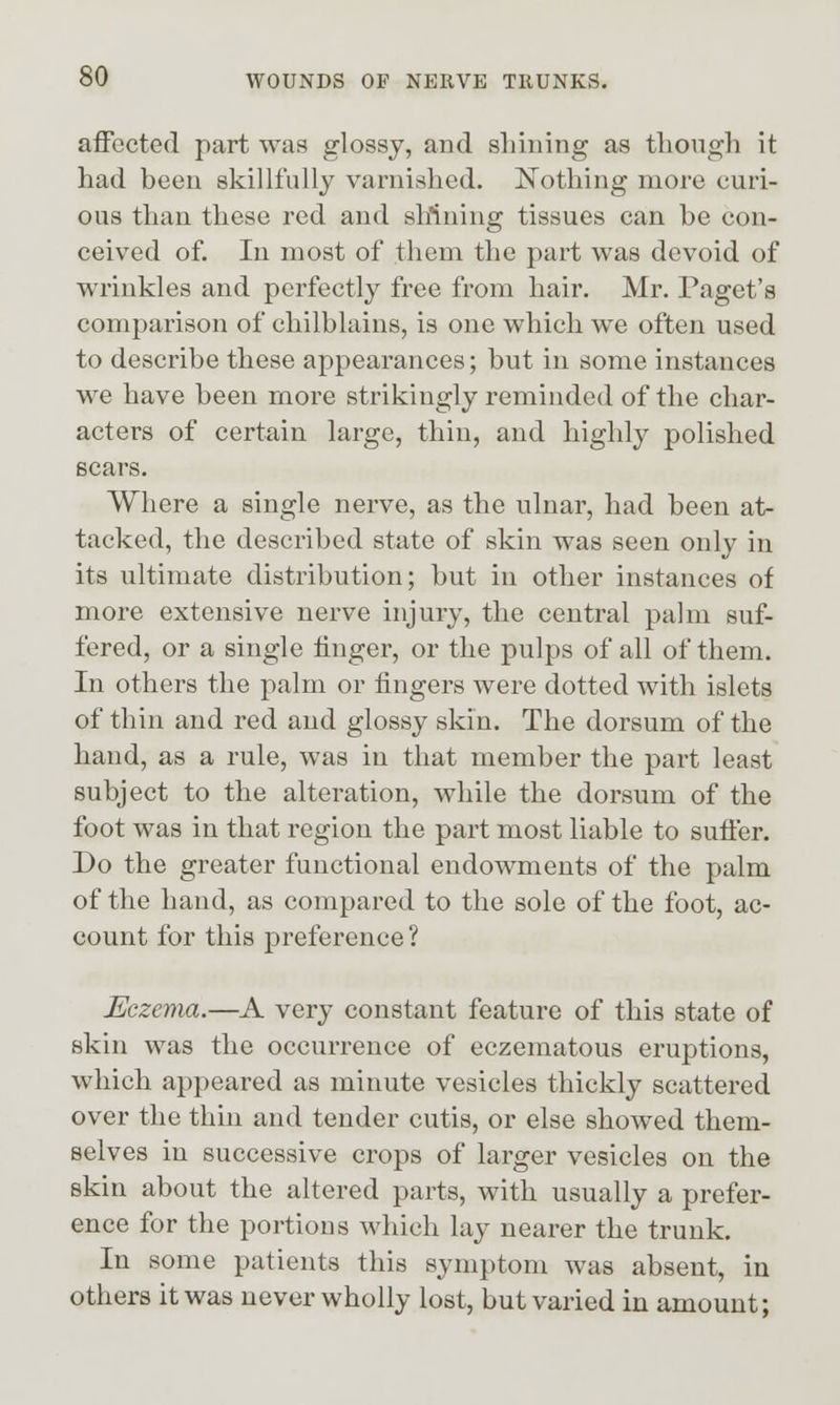 affected part was glossy, and sinning as tliongh it had been skillfully varnished. Nothing more curi- ous than these red and slrtning tissues can be con- ceived of. In most of them the part was devoid of wrinkles and perfectly free from hair. Mr. Paget's comparison of chilblains, is one which we often used to describe these appearances; but in some instances we have been more strikingly reminded of the char- acters of certain large, thin, and highly polished scars. Where a single nerve, as the ulnar, had been at- tacked, the described state of skin was seen only in its ultimate distribution; but in other instances of more extensive nerve injury, the central palm suf- fered, or a single finger, or the pulps of all of them. In others the palm or fingers were dotted with islets of thin and red and glossy skin. The dorsum of the hand, as a rule, was in that member the part least subject to the alteration, while the dorsum of the foot was in that region the part most liable to suffer. Do the greater functional endowments of the palm of the hand, as compared to the sole of the foot, ac- count for this preference ? Eczema.—A very constant feature of this state of skin was the occurrence of eczematous eruptions, which appeared as minute vesicles thickly scattered over the thin and tender cutis, or else showed them- selves in successive crops of larger vesicles on the skin about the altered parts, with usually a prefer- ence for the portions which lay nearer the trunk. In some patients this symptom was absent, in others it was never wholly lost, but varied in amount;