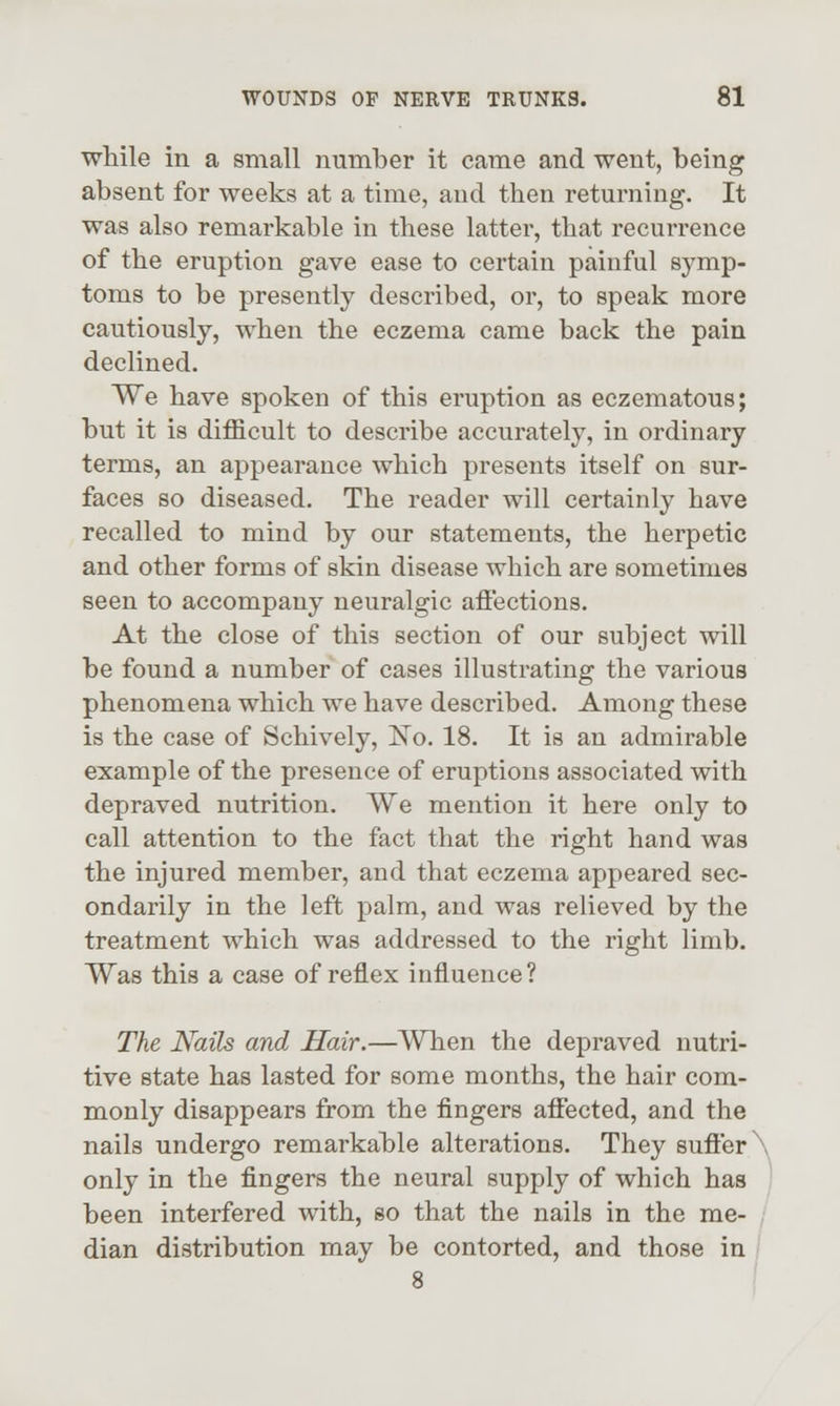 while in a small number it came and went, being absent for weeks at a time, and then returning. It was also remarkable in these latter, that recurrence of the eruption gave ease to certain painful symp- toms to be presently described, or, to speak more cautiously, when the eczema came back the pain declined. We have spoken of this eruption as eczematous; but it is difficult to describe accurately, in ordinary terms, an appearance which presents itself on sur- faces so diseased. The reader will certainly have recalled to mind by our statements, the herpetic and other forms of skin disease which are sometimes seen to accompany neuralgic affections. At the close of this section of our subject will be found a number of cases illustrating the various phenomena which we have described. Among these is the case of Schively, No. 18. It is an admirable example of the presence of eruptions associated with depraved nutrition. We mention it here only to call attention to the fact that the right hand was the injured member, and that eczema appeared sec- ondarily in the left palm, and was relieved by the treatment which was addressed to the right limb. Was this a case of reflex influence? The Nails and Hair.—When the depraved nutri- tive state has lasted for some months, the hair com- monly disappears from the fingers affected, and the nails undergo remarkable alterations. They suffer only in the fingers the neural supply of which has been interfered with, so that the nails in the me- dian distribution may be contorted, and those in 8 I