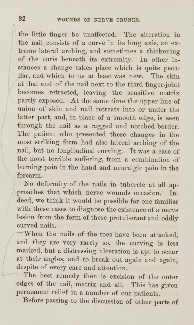 the little finger be unaifected. The alteration in the nail consists of a curve in its long axis, an ex- treme lateral arching, and sometimes a thickening of the cutis beneath its extremity. In other in- stances a change takes place which is quite pecu- liar, and which to us at least was new. The skin at that end of the nail next to the third finger-joint becomes retracted, leaving the sensitive matrix partly exposed. At the same time the upper line of union of skin and nail retreats into or under the latter part, and, in place of a smooth edge, is seen through the nail as a ragged and notched border. The patient who presented these changes in the most striking form had also lateral arching of the nail, but no longitudinal curving. It was a case of the most terrible suiFering, from a combination of burning pain in the hand and neuralgic pain in the forearm. No deformity of the nails in tubercle at all ap- proaches that which nerve wounds occasion. In- deed, we think it would be possible for one familiar with these cases to diagnose the existence of a nerve lesion from the form of these protuberant and oddly curved nails. —When the nails of the toes have been attacked, and they are very rarely so, the curving is less marked, but a distressing ulceration is apt to occur at their angles, and to break out again and again, despite of every care and attention. The best remedy then is excision of the outer edges of the nail, matrix and all. This has given permanent relief in a number of our patients. Before passing to the discussion of other parts of