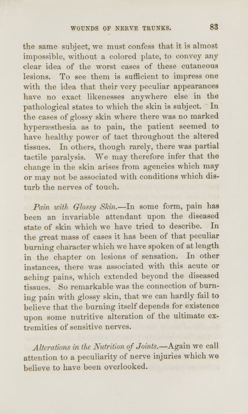 tlie same subject, we must confess that it is almost impossible, without a colored plate, to convey any clear idea of the worst cases of these cutaneous lesions. To see them is sufficient to impress one with the idea that their very peculiar appearances have no exact likenesses anywhere else in the pathological states to which the skin is subject. In the cases of glossy skin where there was no marked hypersesthesia as to pain, the patient seemed to have healthy power of tact throughout the altered tissues. In others, though rarelv, there was partial tactile paralysis. We may therefore infer that the change in the skin arises from agencies which may or may not be associated with conditions which dis- turb the nerves of touch. Pain with Glossy Skin.—In some form, pain has been an invariable attendant upon the diseased state of skin which we have tried to describe. In the great mass of cases it has been of that peculiar burning character which we have spoken of at length in the chapter on lesions of sensation. In other instances, there was associated with this acute or aching pains, which extended beyond the diseased tissues. So remarkable was the connection of burn- ing pain with glossy skin, that we can hardly fail to beheve that the burning itself depends for existence upon some nutritive alteration of the ultimate ex- tremities of sensitive nerves. Alterations in the Nutrition of Joints.—Again we call attention to a peculiarity of nerve injuries which we believe to have been overlooked.