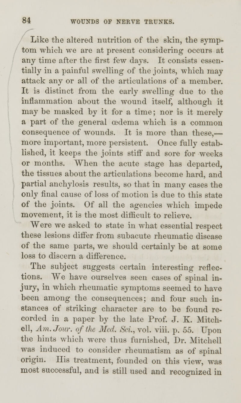 / Like the altered nutrition of the skin, the symp- tom which we are at present considering occurs at any time after the first few days. It consists essen- tially in a painful swelling of the joints, which may attack any or all of the articulations of a member. It is distinct from the early swelling due to the inflammation about the wound itself, although it may be masked by it for a time; nor is it merely a part of the general oedema which is a common consequence of wounds. It is more than these,— more important, more persistent. Once fully estab- lished, it keeps the joints stiff and sore for weeks or months. When the acute stage has departed, the tissues about the articulations become hard, and partial anchylosis results, so that in many cases the only final cause of loss of motion is due to this state of the joints. Of all the agencies which impede movement, it is the most difficult to relieve. Were we asked to state in what essential respect these lesions differ from subacute rheumatic disease of the same parts, we should certainly be at some loss to discern a difference. The subject suggests certain interesting reflec- tions. We have ourselves seen cases of spinal in- jury, in which rheumatic symptoms seemed to have been among the consequences; and four such in- stances of striking character are to be found re- corded in a paper by the late Prof. J. K. Mitch- ell, Am. Jour, of the Med. Sci., vol. viii. p. 55. Upon the hints which were thus furnished. Dr. Mitchell was induced to consider rheumatism as of spinal origin. His treatment, founded on this view, was most successful, and is still used and recognized in