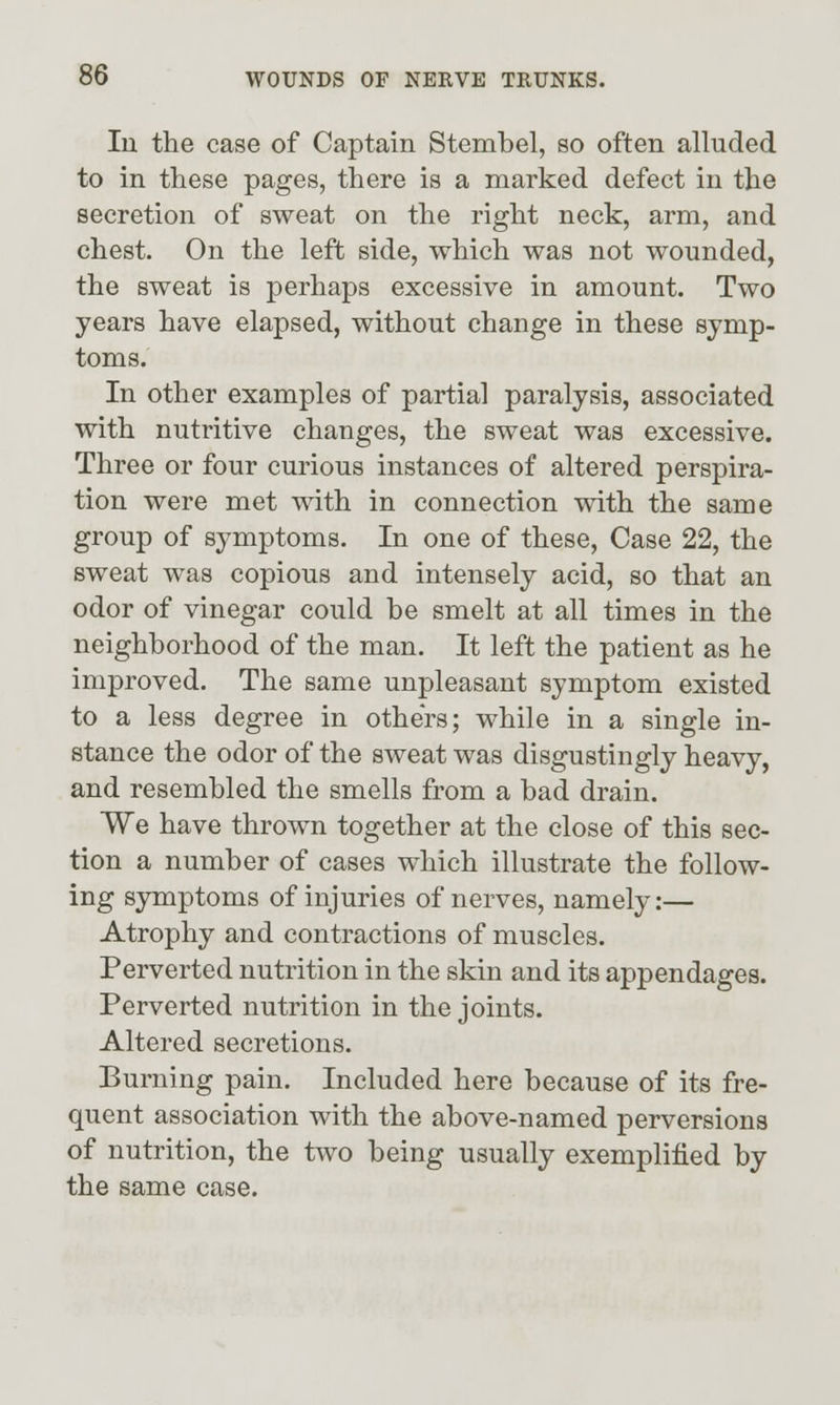 In the case of Captain Stembel, so often alluded to in these pages, there is a marked defect in the secretion of sweat on the right neck, arm, and chest. On the left side, which was not wounded, the sweat is perhaps excessive in amount. Two years have elapsed, without change in these symp- toms. In other examples of partial paralysis, associated with nutritive changes, the sweat was excessive. Three or four curious instances of altered perspira- tion were met with in connection with the same group of symptoms. In one of these. Case 22, the sweat was copious and intensely acid, so that an odor of vinegar could be smelt at all times in the neighborhood of the man. It left the patient as he improved. The same unpleasant symptom existed to a less degree in others; while in a single in- stance the odor of the sweat was disgustingly heavy, and resembled the smells from a bad drain. We have thrown together at the close of this sec- tion a number of cases which illustrate the follow- ing symptoms of injuries of nerves, namely:— Atrophy and contractions of muscles. Perverted nutrition in the skin and its appendages. Perverted nutrition in the joints. Altered secretions. Burning pain. Included here because of its fre- quent association with the above-named perversions of nutrition, the two being usually exemplified by the same case.