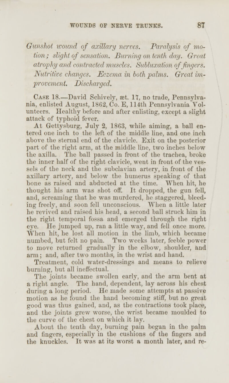 Gunshot loound of axillary nerves. Paralysis of mo- tion; slight of sensation. Burning on tenth day. Great atrophy and contracted muscles. Subluxation of fingers. Nutritive changes. Eczema in both palms. Great im- provement. Discharged. Case 18.—David Schively, set. H, no trade, Pennsylva- nia, enlisted August, 1862, Co. E, 114th Pennsylvania Vol- unteers. Healthy before and after enlisting, except a slight attack of typhoid fever. At Gettysburg, July 2, 1863, while aiming, a ball en- tered one inch to the left of the middle line, and one inch above the sternal end of the clavicle. Exit on the posterior part of the right arm, at the middle line, two inches below the axilla. The ball passed in front of the trachea, broke the inner half of the right clavicle, went in front of the ves- sels of the neck and the subclavian artery, in front of the axillary artery, and below the humerus speaking of that bone as raised and abducted at the time. When hit, he thought his arm was shot off. It dropped, the gun fell, and, screaming that he was murdered, he staggered, bleed- ing freely, and soon fell unconscious. When a little later he revived and raised his head, a second ball struck him in the right temporal fossa and emerged through the right eye. He jumped up, ran a little way, and fell once more. When hit, he lost all motion in the limb, which became numbed, but felt no pain. Two weeks later, feeble power to move returned gradually in the elbow, shoulder, and arm; and, after two months, in the wrist and hand. Treatment, cold water-dressings and means to relieve burning, but all ineffectual. The joints became swollen early, and the arm bent at a right angle. The hand, dependent, lay across his chest during a long period. He made some attempts at passive motion as he found the hand becoming stiff, but no great good was thus gained, and, as the contractions took place, and the joints grew worse, the wrist became moulded to the curve of the chest on which it lay. About the tenth day, burning pain began in the palm and fingers, especially in the cushions of the fingers and the knuckles. It was at its worst a month later, and re-