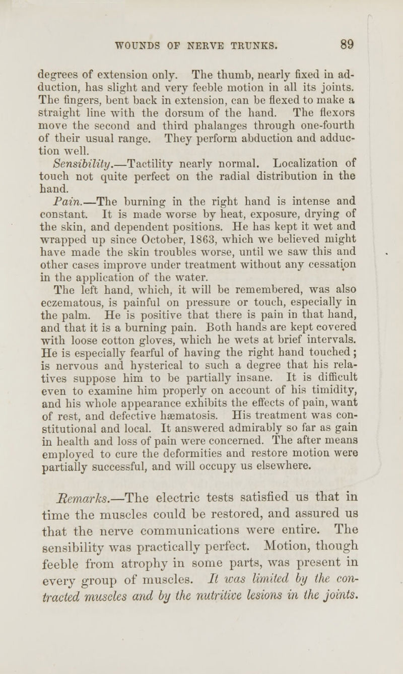 degrees of extension only. The thumb, nearly fixed in ad- duction, has slight and very feeble motion in all its joints. The fingers, bent back in extension, can be flexed to make a straight line with the dorsum of the hand. The flexors move the second and third phalanges through one-fourth of their usual range. They perform abduction and adduc- tion well. Sensibility.—Tactility nearly normal. Localization of touch not quite perfect on the radial distribution in the hand. Pain.—The burning in the right hand is intense and constant. It is made worse by heat, exposure, drying of the skin, and dependent positions. He has kept it wet and wrapped up since October, 1863, which we believed might have made the skin troubles worse, until we saw this and other cases improve under treatment without any cessation in the application of the water. The left hand, which, it will be remembered, was also eczematous, is painful on pressure or touch, especially in the palm. He is positive that there is pain in that hand, and that it is a burning pain. Both hands are kept covered with loose cotton gloves, which he wets at brief intervals. He is especially fearful of having the right hand touched; is nervous and hysterical to such a degree that his rela- tives suppose him to be partially insane. It is difficult even to examine him properly on account of his timidity, and his whole appearance exhibits the effects of pain, want of rest, and defective haematosis. His treatment was con- stitutional and local. It answered admirably so far as gain in health and loss of pain were concerned. The after means employed to cure the deformities and restore motion were partially successful, and will occupy us elsewhere. Remarks.—The electric tests satisfied us that in time the muscles could be restored, and assured us that the nerve communications were entire. The sensibility was practically perfect. Motion, though feeble from atrophy in some parts, was present in every group of muscles. It teas limited by the con- tracted muscles and by the nutritive lesions in the joints.