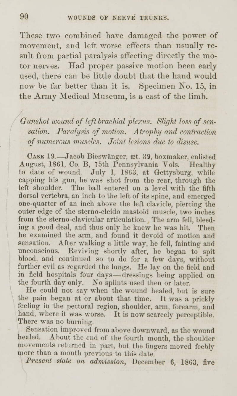 / These two combined have damaged the power of movement, and left worse effects than usually re- sult from partial paralysis affecting directly the mo- tor nerves. Had proper passive motion been early used, there can be little doubt that the hand would now be far better than it is. Specimen No. 15, in the Army Medical Museum, is a cast of the limb. Gunshot wound of left brachial plexus. Slight loss of sen- sation. Paralysis of motion. Atrophy and contraction of numerous muscles. Joint lesions due to disuse. Case 19.—Jacob Bieswiinger, set. 39, boxmaker, enlisted August, 1861, Co. B, 75th Pennsylvania Vols. Healthy to date of wound. July 1, 1863, at Gettysburg, while capping his gun, he was shot from the rear, through the left shoulder. The ball entered on a level with the fifth dorsal vertebra, an inch to the left of its spine, and emerged one-quarter of an inch above the left clavicle, piercing the outer edge of the sterno-cleido mastoid muscle, two inches from the sterno-clavicular articulation. The arm fell, bleed- ing a good deal, and thus only he knew he was hit. Then he examined the arm, and found it devoid of motion and sensation. After walking a little way, he fell, fainting and unconscious. Reviving shortly after, he began to spit blood, and continued so to do for a few days, without further evil as regarded the lungs. He lay on the field and in field hospitals four days—dressings being applied on the fourth day only. No splints used then or later. He could not say when the wound healed, but is sure the pain began at or about that time. It was a prickly feeling in the pectoral region, shoulder, arm, forearm, and hand, where it was worse. It is now scarcely perceptible. There was no burning. Sensation improved from above downward, as the wound healed. About the end of the fourth month, the shoulder movements returned in part, but the fingers moved feebly more than a month previous to this date. Present state on admission, December 6, 1863, five