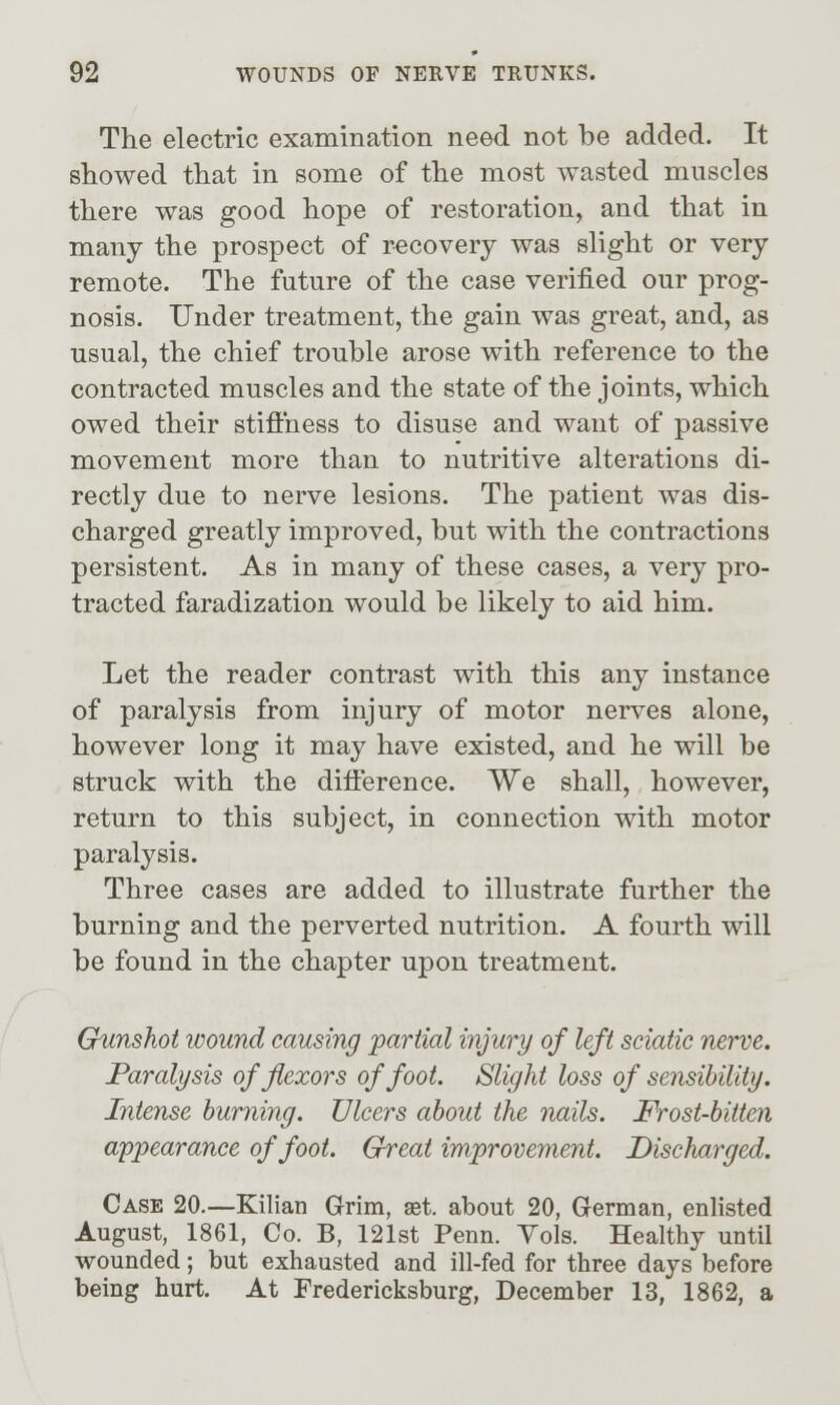 The electric examination need not be added. It showed that in some of the most wasted muscles there was good hope of restoration, and that in many the prospect of recovery was slight or very remote. The future of the case verified our prog- nosis. Under treatment, the gain was great, and, as usual, the chief trouble arose with reference to the contracted muscles and the state of the joints, which owed their stiffness to disuse and want of passive movement more than to nutritive alterations di- rectly due to nerve lesions. The patient was dis- charged greatly improved, but with the contractions persistent. As in many of these cases, a very pro- tracted faradization would be likely to aid him. Let the reader contrast with this any instance of paralysis from injury of motor nerves alone, however long it may have existed, and he will be struck with the difference. We shall, however, return to this subject, in connection with motor paralysis. Three cases are added to illustrate further the burning and the perverted nutrition. A fourth will be found in the chapter upon treatment. Gunshot wound causing partial injury of left sciatic nerve. Paralysis of flexors of foot. Slight loss of sensibility. Intense huryiing. Ulcers about the nails. Frost-bitten appearance of foot. Great improvement. Discharged. Case 20.—Kilian Grim, aet. about 20, German, enlisted August, 1861, Co. B, 121st Penn. Yols. Healthy until wounded; but exhausted and ill-fed for three days before being hurt. At Fredericksburg, December 13, 1862, a