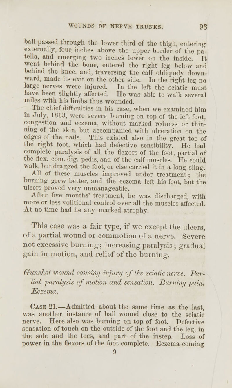 ball passed through the lower third of the thigh, entering externally, four inches above the upper border of the pa- tella, and emerging two inches lower on the inside. It went behind the bone, entered the right leg below and behind the knee, and, traversing the calf obliquely down- ward, made its exit on the other side. In the right leg no large nerves were injured. In the left the sciatic must have been slightly affected. He was able to walk several miles with his limbs thus wounded. The chief difficulties in his case, when we examined him in July, 1863, were severe burning on top of the left foot, congestion and eczema, without marked redness or thin- ning of the skin, but accompanied with ulceration on the edges of the nails. This existed also in the great toe of the right foot, which had defective sensibility. He had complete paralysis of all the flexors of the foot, partial of the flex. com. dig. pedis, and of the calf muscles. He could walk, but dragged the foot, or else carried it in a long sling. All of these muscles improved under treatment; the burning grew better, and the eczema left his foot, but the ulcers proved very unmanageable. After five months' treatment, he was discharged, with more or less volitional control over all the muscles affected. At no time had he any marked atrophy. This case was a fair type, if we except the ulcers, of a partial wound or commotion of a nerve. Severe not excessive burning; increasing paralysis; gradual gain in motion, and relief of the burning. Gunshot ivound causing injury of the sciatic nerve. Par- tial paralysis of motion and sensation. Burning pain. Eczema. Case 21.—Admitted about the same time as the last, was another instance of ball wound close to the sciatic nerve. Here also was burning on top of foot. Defective sensation of touch on the outside of the foot and the leg, in the sole and the toes, and part of the instep. Loss of power in the flexors of the foot complete. Eczema coming 9