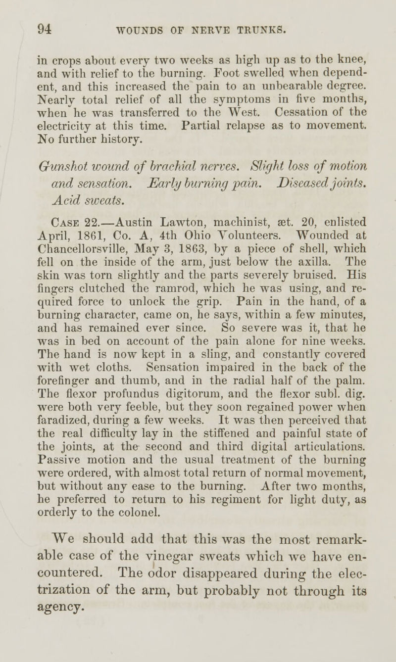 in crops about every two weeks as high up as to the knee, and with relief to the burning. Foot swelled when depend- ent, and this increased the pain to an unbearable degree. Nearly total relief of all the symptoms in five months, when he was transferred to the West. Cessation of the electricity at this time. Partial relapse as to movement. No further history. Gunshot wound of brachial nerves. Slight loss of motion and sensation. Early burning pain. Diseased joints. Acid sweats. Case 22.—Austin Lawton, machinist, £et. 20, enlisted April, 1861, Co. A, 4th Ohio Volunteers. Wounded at Chancellorsville, May 3, 1863, by a piece of shell, which fell on the inside of the arm, just below the axilla. The skin was torn slightly and the parts severely bruised. His fingers clutched the ramrod, which he was using, and re- quired force to unlock the grip. Pain in the hand, of a burning character, came on, he says, within a few minutes, and has remained ever since. So severe was it, that he was in bed on account of the pain alone for nine weeks. The hand is now kept in a sling, and constantly covered with wet cloths. Sensation impaired in the back of the forefinger and thumb, and in the radial half of the palm. The flexor profundus digitorum, and the flexor subl. dig. were both very feeble, but they soon regained power when faradized, during a few weeks. It was then perceived that the real difficulty lay in the stiffened and painful state of the joints, at the second and third digital articulations. Passive motion and the usual treatment of the burning were ordered, with almost total return of normal movement, but without any ease to the burning. After two months, he preferred to return to his regiment for light duty, as orderly to the colonel. We should add that this was the most remark- able case of the vinegar sweats which we have en- countered. The odor disappeared during the elec- trization of the arm, but probably not through its agency.