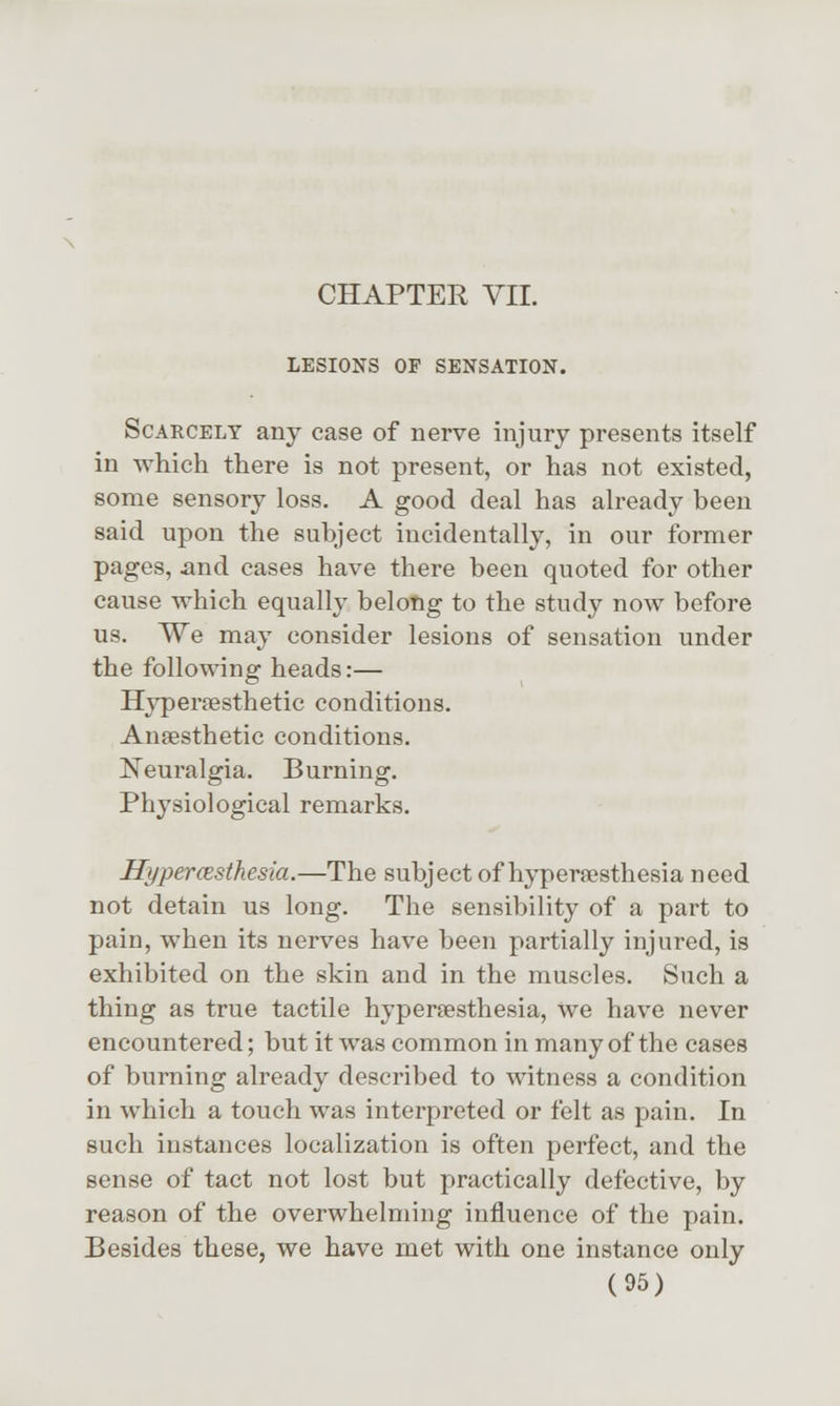 CHAPTER VII. LESIONS OF SENSATION. Scarcely any case of nerve injury presents itself in which there is not present, or has not existed, some sensory loss. A good deal has already been said upon the subject incidentally, in our former pages, iind cases have there been quoted for other cause which equally belotig to the study now before us. We may consider lesions of sensation under the following heads:— Hyperffisthetic conditions. Anaesthetic conditions. Neuralgia. Burning. Physiological remarks. Hypercesthesia.—The subject of hyperesthesia need not detain us long. The sensibility of a part to pain, when its nerves have been partially injured, is exhibited on the skin and in the muscles. Such a thing as true tactile hyperesthesia, we have never encountered; but it was common in many of the cases of burning already described to witness a condition in which a touch was interpreted or felt as pain. In such instances localization is often perfect, and the sense of tact not lost but practically defective, by reason of the overwhelming influence of the pain. Besides these, we have met with one instance only