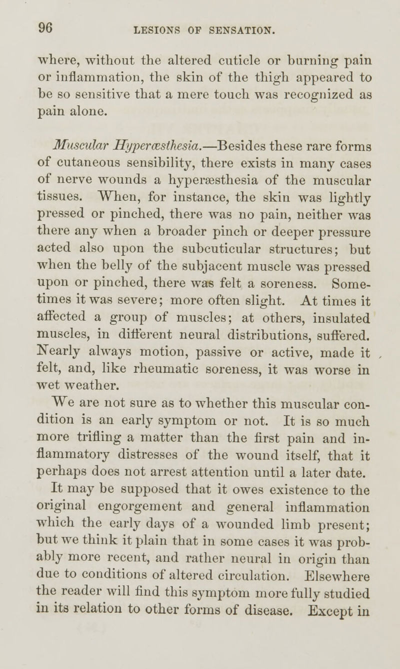 where, without the altered cuticle or burning pain or inflammation, the skin of the thigh appeared to be so sensitive that a mere touch was recognized as pain alone. Muscular Hyperoesthesia.—^Besides these rare forms of cutaneous sensibility, there exists in many cases of nerve wounds a hyperaesthesia of the muscular tissues. When, for instance, the skin was lightly pressed or pinched, there was no pain, neither was there any when a broader pinch or deeper pressure acted also upon the subcuticular structures; but when the belly of the subjacent muscle was pressed upon or pinched, there was felt a soreness. Some- times it was severe; more often slight. At times it affected a group of muscles; at others, insulated muscles, in different neural distributions, suffered. Nearly always motion, passive or active, made it felt, and, like rheumatic soreness, it was worse in wet weather. We are not sure as to whether this muscular con- dition is an early symptom or not. It is so much more trifling a matter than the first pain and in- flammatory distresses of the wound itself, that it perhaps does not arrest attention until a later d'ate. It may be supposed that it owes existence to the original engorgement and general inflammation which the early days of a wounded limb present; but we think it plain that in some cases it was prob- ably more recent, and rather neural in origin than due to conditions of altered circulation. Elsewhere the reader will find this symptom more fully studied in its relation to other forms of disease. Except in