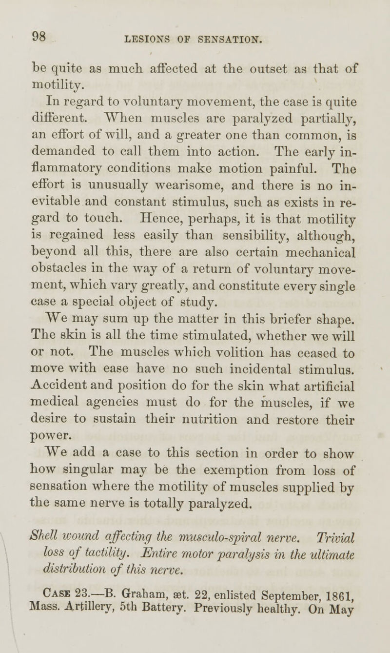 be quite as much affected at the outset as that of motility. In regard to voluntary movement, the case is quite different. When muscles are paralyzed partially, an effort of will, and a greater one than common, is demanded to call them into action. The early in- flammatory conditions make motion painful. The effort is unusually wearisome, and there is no in- evitable and constant stimulus, such as exists in re- gard to touch. Hence, perhaps, it is that motility is regained less easily than sensibility, although, beyond all this, there are also certain mechanical obstacles in the way of a return of voluntary move- ment, which vary greatly, and constitute every single case a special object of study. We may sum up the matter in this briefer shape. The skin is all the time stimulated, whether we will or not. The muscles which volition has ceased to move with ease have no such incidental stimulus. Accident and position do for the skin what artificial medical agencies must do for the muscles, if we desire to sustain their nutrition and restore their power. We add a case to this section in order to show how singular may be the exemption from loss of sensation where the motility of muscles supplied by the same nerve is totally paralyzed. Shell wound affecting the musculo-spiral nerve. Trivial loss of tactility. Entire motor paralysis in the ultimate distribution of this nerve. Case 23.—B. Graham, ast. 22, enlisted September, 1861, Mass. Artillery, 5th Battery. Previously healthy. On May