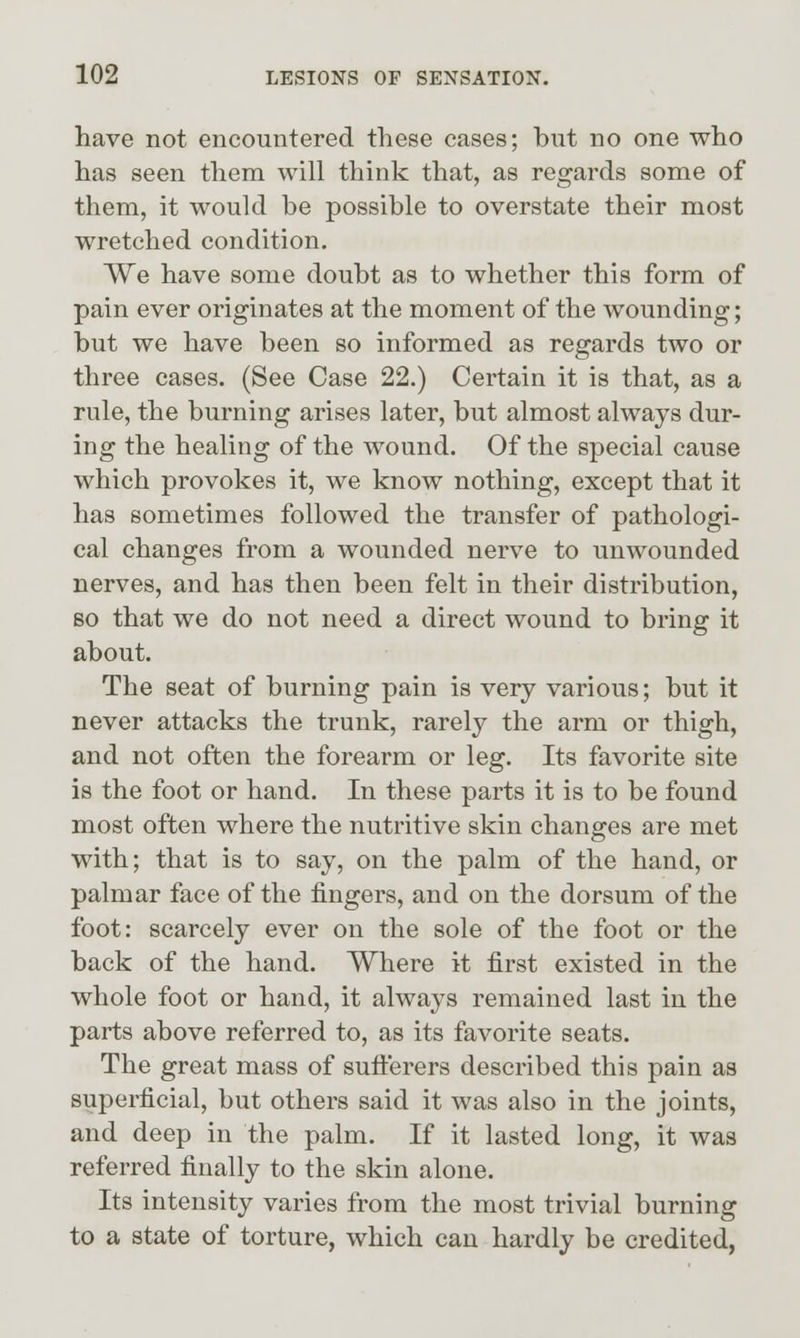 have not encountered these cases; but no one who has seen them will think that, as regards some of them, it would be possible to overstate their most wretched condition. We have some doubt as to whether this form of pain ever originates at the moment of the wounding; but we have been so informed as regards two or three cases. (See Case 22.) Certain it is that, as a rule, the burning arises later, but almost always dur- ing the healing of the wound. Of the special cause which provokes it, we know nothing, except that it has sometimes followed the transfer of pathologi- cal changes from a wounded nerve to unwounded nerves, and has then been felt in their distribution, so that we do not need a direct wound to bring it about. The seat of burning pain is very various; but it never attacks the trunk, rarely the arm or thigh, and not often the forearm or leg. Its favorite site is the foot or hand. In these parts it is to be found most often where the nutritive skin changes are met with; that is to say, on the palm of the hand, or palmar face of the fingers, and on the dorsum of the foot: scarcely ever on the sole of the foot or the back of the hand. Where it first existed in the whole foot or hand, it always remained last in the parts above referred to, as its favorite seats. The great mass of sufl:erers described this pain as superficial, but others said it was also in the joints, and deep in the palm. If it lasted long, it was referred finally to the skin alone. Its intensity varies from the most trivial burning to a state of torture, which can hardly be credited,