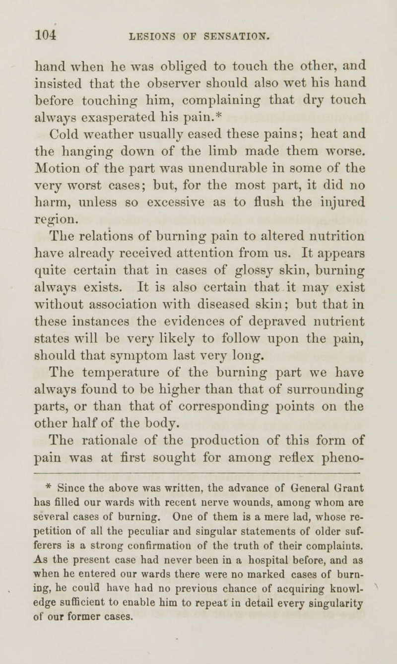 hand when he was obliged to touch the other, and insisted that the observer should also wet his hand before touching him, complaining that dry touch always exasperated his pain.* Cold weather usually eased these pains; heat and the hanging down of the limb made them worse. Motion of the part was unendurable in some of the very worst cases; but, for the most part, it did no harm, unless so excessive as to flush the injured region. The relations of burning pain to altered nutrition have already received attention from us. It appears quite certain that in cases of glossy skin, burning always exists. It is also certain that it may exist without association with diseased skin; but that in these instances the evidences of depraved nutrient states will be very likely to follow upon the pain, should that symptom last very long. The temperature of the burning part we have always found to be higher than that of surrounding parts, or than that of corresponding points on the other half of the body. The rationale of the production of this form of pain was at first sought for among reflex pheno- * Since the above was written, the advance of General Grant has filled our wards with recent nerve wounds, among whom are several cases of burning. One of them is a mere lad, whose re- petition of all the peculiar and singular statements of older suf- ferers is a strong confirmation of the truth of their complaints. As the present case had never been in a hospital before, and as when he entered our wards there were no marked cases of burn- ing, he could have had no previous chance of acquiring knowl- edge sufiicient to enable him to repeat in detail every singularity of our former cases.