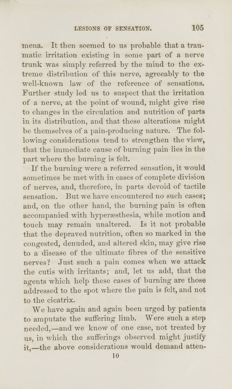 mena. It then seemed to us probable that a trau- matic irritation existing in some part of a nerve trunk was simply referred by the mind to the ex- treme distribution of this nerve, agreeably to the well-known law of the reference of sensations. Further study led us to suspect that the irritation of a nerve, at the point of wound, might give rise to changes in the circulation and nutrition of parts in its distribution, and that these alterations might be themselves of a pain-producing nature. The fol- lowing considerations tend to strengthen the view, that the immediate cause of burning pain lies in the part where the burning is felt. If the burning were a referred sensation, it would sometimes be met with in cases of complete division of nerves, and, therefore, in parts devoid of tactile sensation. But we have encountered no such cases; and, on the other hand, the burning pain is often accompanied with hypersesthesia, while motion and touch may remain unaltered. Is it not probable that the depraved nutrition, often so marked in the congested, denuded, and altered skin, may give rise to a disease of the ultimate fibres of the sensitive nerves? Just such a pain comes when we attack the cutis with irritants; and, let us add, that the agents which help these cases of burning are those addressed to the spot where the pain is felt, and not to the cicatrix. We have again and again been urged by patients to amputate the suffering limb. Were such a step needed,—and we know of one case, not treated by us, in which the sufferings observed might justify it,—the above considerations would demand atten- 10