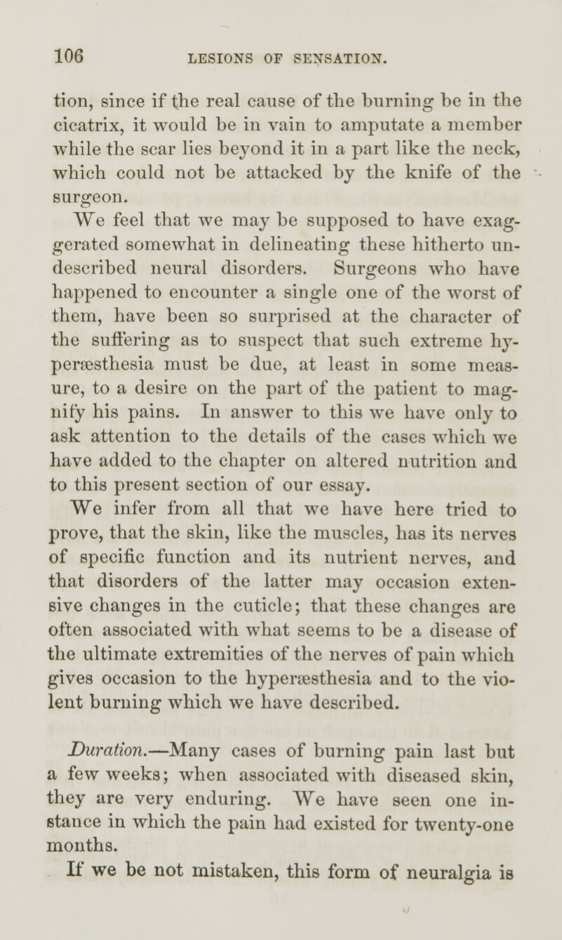 tion, since if the real cause of the burning be in the cicatrix, it would be in vain to amputate a member while the scar lies beyond it in a part like the neck, which could not be attacked by the knife of the surgeon. We feel that we may be supposed to have exag- gerated somewhat in delineating these hitherto un- described neural disorders. Surgeons who have happened to encounter a single one of the worst of them, have been so surprised at the character of the sufi'ering as to suspect that such extreme hy- persesthesia must be due, at least in some meas- ure, to a desire on the part of the patient to mag- nify his pains. In answer to this we have only to ask attention to the details of the cases which we have added to the chapter on altered nutrition and to this present section of our essay. We infer from all that we have here tried to prove, that the skin, like the muscles, has its nerves of specific function and its nutrient nerves, and that disorders of the latter may occasion exten- sive changes in the cuticle; that these changes are often associated with what seems to be a disease of the ultimate extremities of the nerves of pain which gives occasion to the hyperaesthesia and to the vio- lent burning which we have described. Duration.—Many cases of burning pain last but a few weeks; when associated with diseased skin, they are very enduring. We have seen one in- stance in which the pain had existed for twenty-one months. K we be not mistaken, this form of neuralgia is