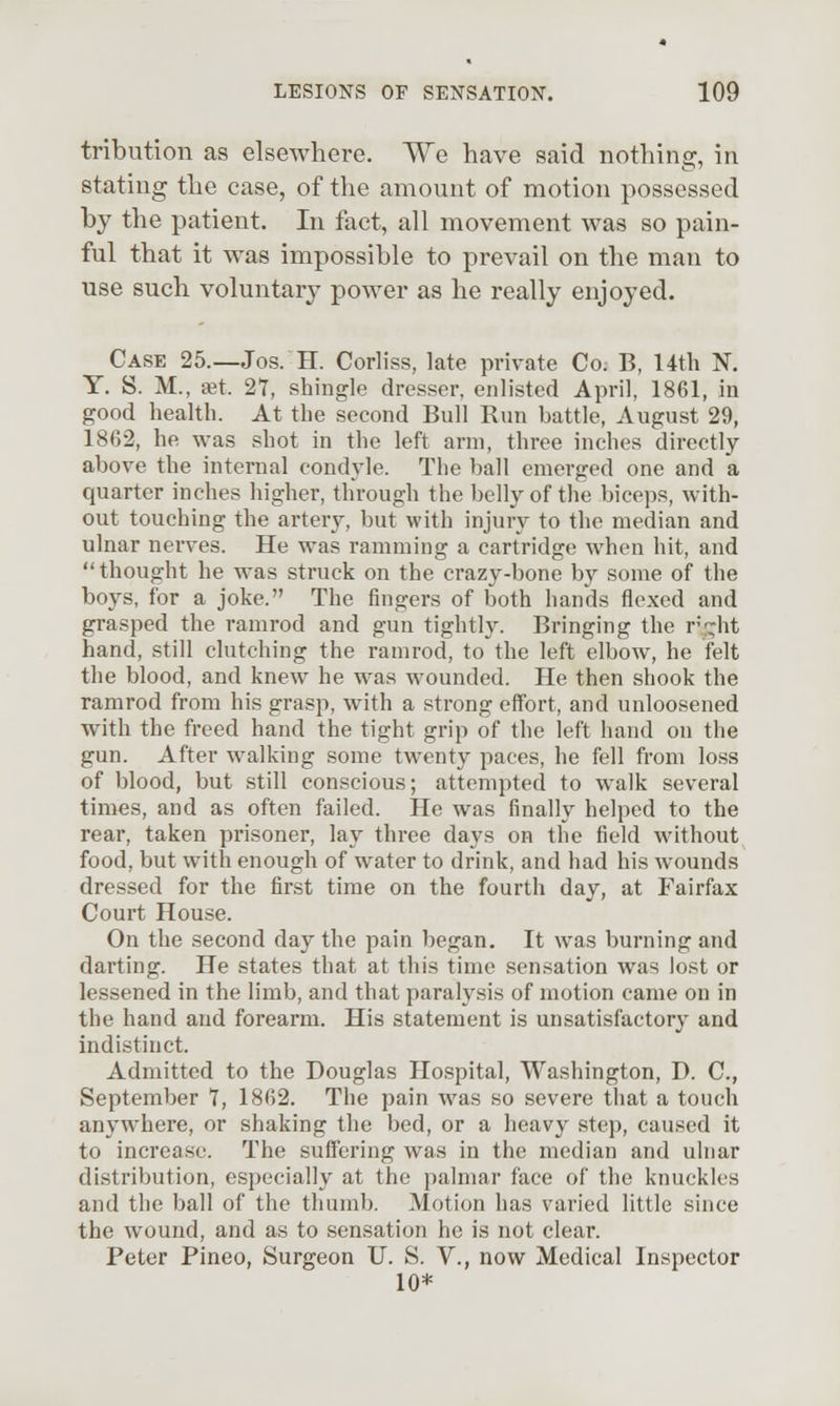 tribution as elsewhere. We have said nothing, in stating the case, of the amount of motion possessed by the patient. In fact, all movement was so pain- ful that it was impossible to prevail on the man to use such voluntary power as he really enjoyed. Case 25.—Jos. H. Corliss, late private Co. B, Uth N. Y. S. M., set 21, shingle dresser, enlisted April, 1861, in good health. At the second Bull Run battle, August 29, 1862, he was shot in the left arm, three inches directly above the internal condyle. The ball emerged one and a quarter inches higher, through the belly of the biceps, with- out touching the artery, but with injury to the median and ulnar nerves. He was ramming a cartridge when hit, and  thought he was struck on the crazy-bone by some of the boys, for a joke. The fingers of both hands flexed and grasped the ramrod and gun tightly. Bringing the rv.-^ht hand, still clutching the ramrod, to the left elbow, he felt the blood, and knew he was wounded. He then shook the ramrod from his grasp, with a strong effort, and unloosened with the freed hand the tight grip of the left hand on the gun. After walking some twenty paces, he fell from loss of blood, but still conscious; attempted to walk several times, and as often failed. He was finally helped to the rear, taken prisoner, lay three days on the field without food, but with enough of water to drink, and had his wounds dressed for the first time on the fourth day, at Fairfax Court House. On the second day the pain began. It was burning and darting. He states that at this time sensation was lost or lessened in the limb, and that paralysis of motion came on in the hand and forearm. His statement is unsatisfactory and indistinct. Admitted to the Douglas Hospital, Washington, D. C, September t, 1862. The pain was so severe that a touch anywhere, or shaking the bed, or a heavy step, caused it to increase. The suffering was in the median and ulnar distribution, especially at the palmar face of the knuckles and the ball of the thumb. Motion has varied little since the wound, and as to sensation he is not clear. Peter Pineo, Surgeon U. S. V., now Medical Inspector 10*