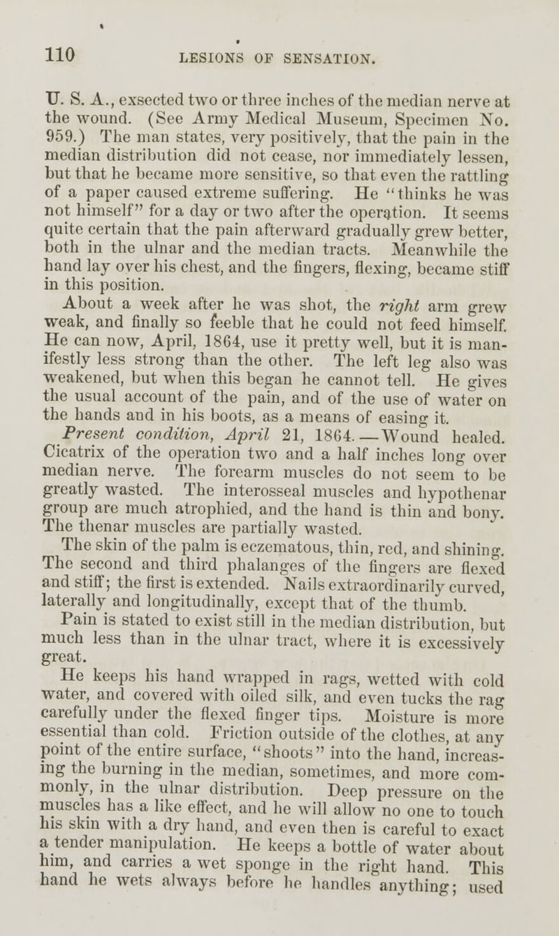 TJ. S. A., exsected two or three inches of the median nerve at the wound. (See Army Medical Museum, Specimen No. 959.) The man states, very positively, that the pain in the median distribution did not cease, nor immediately lessen, but that he became more sensitive, so that even the rattling of a paper caused extreme suffering. He thinks he was not himself for a day or two after the operjjtion. It seems quite certain that the pain afterward gradually grew better, both in the ulnar and the median tracts. Meanwhile the hand lay over his chest, and the fingers, flexing, became stiff in this position. About a week after he was shot, the right arm grew weak, and finally so feeble that he could not feed himself. He can now, April, 1864, use it pretty well, but it is man- ifestly less strong than the other. The left leg also was weakened, but when this began he cannot tell. He gives the usual account of the pain, and of the use of water on the hands and in his boots, as a means of easing it. Present condition, April 21, 1864.—Wound healed. Cicatrix of the operation two and a half inches long over median nerve. The forearm muscles do not seem to be greatly wasted. The interosseal muscles and hypothenar group are much atrophied, and the hand is thin and houj. The thenar muscles are partially wasted. The skin of the palm is eczematous, thin, red, and shining. The second and third phalanges of the fingers are flexed and stiff; the first is extended. Nails extraordinarily curved, laterally and longitudinally, except that of the thumb. Pain is stated to exist still in the median distribution, but much less than in the ulnar tract, where it is excessively great. He keeps his hand wrapped in rags, wetted with cold water, and covered with oiled silk, and even tucks the rag carefully under the flexed finger tips. Moisture is more essential than cold. Friction outside of the clothes, at any point of the entire surface,  shoots  into the hand, increas- ing the burning in the median, sometimes, and more com- monly, in the ulnar distribution. Deep pressure on the muscles has a like effect, and he will allow no one to touch his skin with a dry hand, and even then is careful to exact a tender manipulation. He keeps a bottle of water about him, and carries a wet sponge in the right hand. This hand he wets always before he handles anything- used