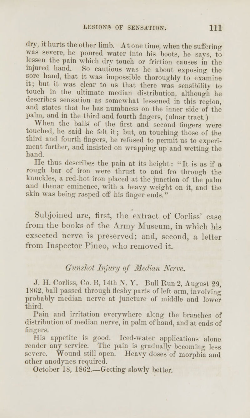 dry, it hurts the other limb. At one time, when the suffering was severe, he poured water into his boots, he says, to lessen the pain which dry touch or friction causes in the injured hand. So cautious was he about exposing the sore hand, that it was impossible thoroughly to examine it; butit was clear to us that there was sensibility to touch in the ultimate median distribution, although he describes sensation as somewhat lessened in this region, and states that he has numbness on the inner side of the palm, and in the third and fourth fingers, (ulnar tract.) When the balls of the first and second fingers were touched, he said he felt it; but, on touching those of the third and fourth fingers, he refused to permit us to experi- ment further, and insisted on wrapping up and wetting the hand. He thus describes the pain at its height:  It is as if a rough bar of iron were thrust to and fro through the knuckles, a red-hot iron placed at the junction of the palm and thenar eminence, with a heavy weight on it, and the skin was being rasped off his finger ends. Subjoined are, first, the extract of Corliss' case from the books of the Army Museum, in which his exsected nerve is preserved; and, second, a letter from Inspector Pineo, who removed it. Gunshot Injury of Median Nerve. J. H. Corliss, Co. B, 14th N. Y. Bull Run 2, August 29, 18G2, ball passed through fleshy parts of left arm, involving probably median nerve at juncture of middle and lower third. Pain and irritation everywhere along the branches of distribution of median nerve, in palm of hand, and at ends of fingers. His appetite is good. Iced-water applications alone render any service. The pain is gradually becoming less severe. Wound still open. Heavy do.ses of morphia and other anodynes required. October 18, 1862.—Getting slowly better.