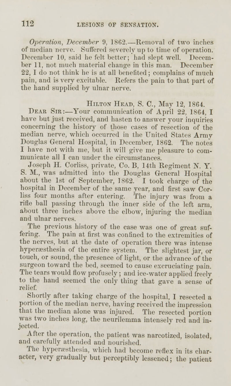 Operation, December 9, 1862.—Removal of two inches of median nerv'e. Suffered severely up to time of operation. December 10, said he felt better; had slept well. Decem- ber 11, not much material change in this man. December 22, I do not think he is at all benefited; complains of much pain, and is very excitable. Refers the pain to that part of the hand supplied by ulnar nerve. Hilton Head, S. C, May 12, 1864. Dear Sir:—Your communication of April 22, 1864, I have but just received, and hasten to answer your inquiries concerning the history of those cases of resection of the median nerve, which occurred in the United States Army Douglas General Hospital, in December, 1862. The notes I have not with me, but it will give me pleasure to com- municate all I can under the circumstances. Joseph H. Corhss, private, Co. B, 14th Regiment K Y. S. M., was admitted into the Douglas General Hospital about the 1st of September, 1862. I took charge of the hospital in December of the same year, and first saw Cor- liss four months after entering. The injury w^as from a rifle ball passing through the inner side of the left arm, about three inches above the elbow, injuring the median and ulnar nerves. The previous history of the case was one of great suf- fering. The pain at first was confined to the extremities of the nerves, but at the date of operation there was intense hyperesthesia of the entire system. The slightest jar, or touch, or sound, the presence of light, or the advance of the surgeon toward the bed, seemed to cause excruciating pain. The tears would flow profusely; and ice-water applied freely to the hand seemed the only thing that gave a sense of relief Shortly after taking charge of the hospital, I resected a portion of the median nerve, having received the impression that the median alone was injured. The resected portion was two inches long, the neurilemma intensely red and in- jected. After the operation, the patient was narcotized, isolated, and carefully attended and nourished. The hyperajsthesia, which had become reflex in its char- acter, very gradually but perceptibly lessened; the patient