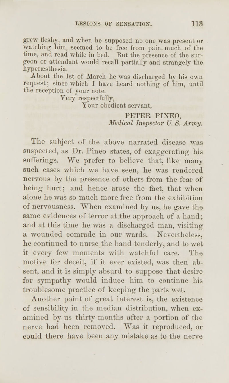grew fleshy, and when he supposed no one was present or watching him, seemed to be free from pain- much of the time, and read while in bed. But the presence of the sur- geon or attendant would recall partially and strangely the hyperaesthesia. About the 1st of March he was discharged by his own request; since which I have heard nothing of him, until the reception of your note. Very respectfully. Your obedient servant, PETER PINEO, Medical Inspector U. S. Army. The subject of the above narrated disease was suspected, as Dr. Pineo states, of exaggerating his Bufferings. We prefer to believe that, like many such cases which we have seen, he was rendered nervous by the presence of others from the fear of being hurt; and hence arose the fact, that when alone he was so much more free from the exhibition of nervousness. When examined by us, he gave the same evidences of terror at the approach of a hand; and at this time he was a discharged man, visiting a wounded comrade in our wards. Nevertheless, he continued to nurse the hand tenderly, and to wet it every few moments with watchful care. The motive for deceit, if it ever existed, was then ab- sent, and it is simply absurd to suppose that desire for sympathy would induce him to continue his troublesome practice of keeping the parts wet. Another point of great interest is, the existence of sensibility in the median distribution, when ex- amined by us thirty months after a portion of the nerve had been removed. Was it reproduced, or could there have been any mistake as to the nerve