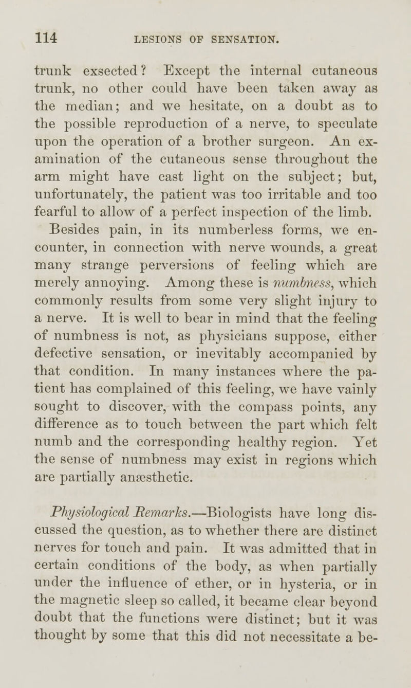 trunk exsected ? Except the internal cutaneous trunk, no other could have been taken away as the median; and we hesitate, on a doubt as to the possible reproduction of a nerve, to speculate upon the operation of a brother surgeon. An ex- amination of the cutaneous sense throughout the arm might have cast light on the subject; but, unfortunately, the patient was too irritable and too fearful to allow of a perfect inspection of the limb. Besides pain, in its numberless forms, we en- counter, in connection with nerve wounds, a great many strange perversions of feeling which are merely annoying. Among these is numbness, which commonly results from some very slight injury to a nerve. It is well to bear in mind that the feeling of numbness is not, as physicians suppose, either defective sensation, or inevitably accompanied by that condition. In many instances where the pa- tient has complained of this feeling, we have vainly sought to discover, with the compass points, any difference as to touch between the part which felt numb and the corresponding healthy region. Yet the sense of numbness may exist in regions which are partially ansesthetic. Physiological Remarks.—Biologists have long dis- cussed the question, as to whether there are distinct nerves for touch and pain. It was admitted that in certain conditions of the body, as when partially under the influence of ether, or in hysteria, or in the magnetic sleep so called, it became clear beyond doubt that the functions were distinct; but it was thought by some that this did not necessitate a be-