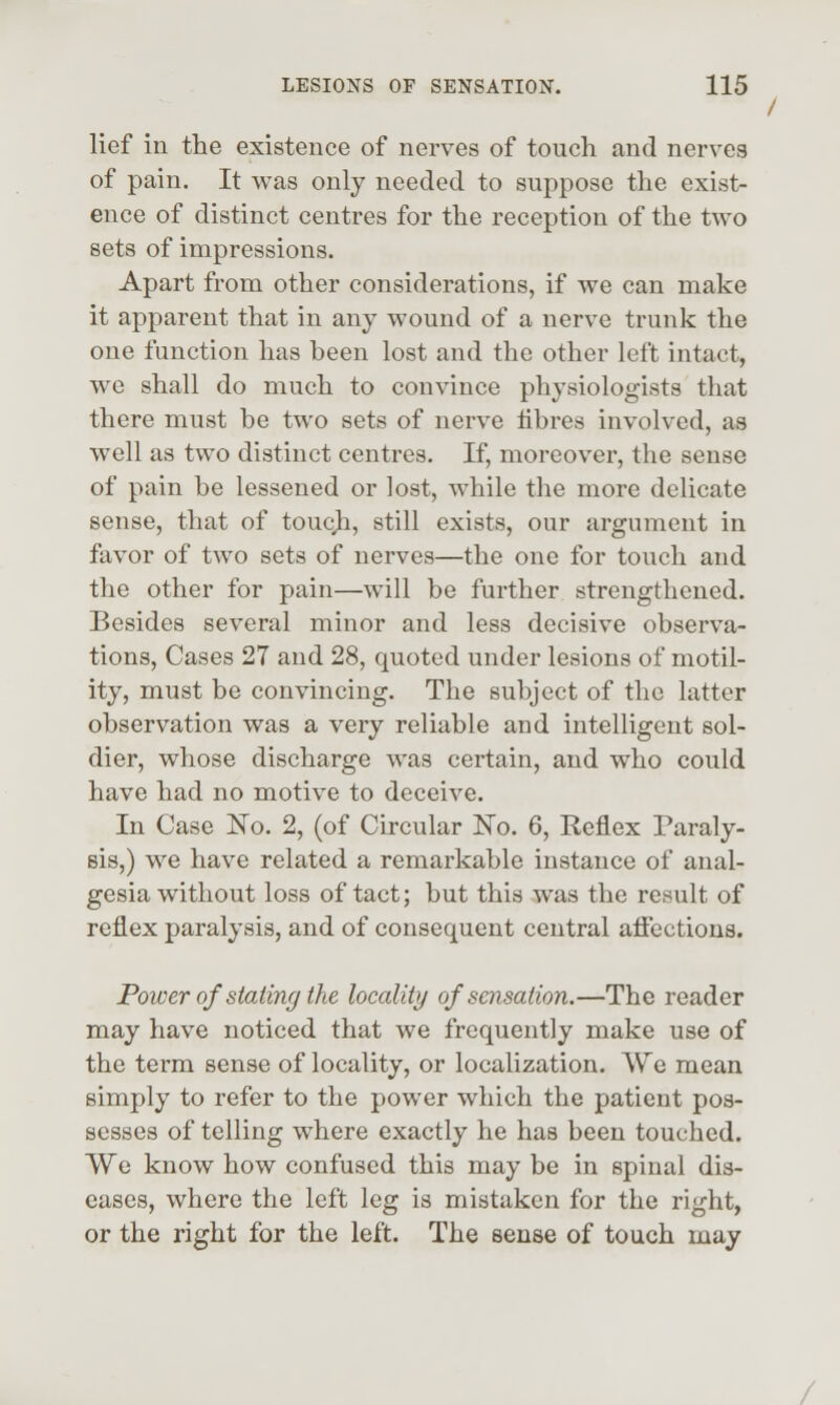 lief in the existence of nerves of touch and nerves of pain. It was only needed to suppose the exist- ence of distinct centres for the reception of the two sets of impressions. Apart from other considerations, if we can make it apparent that in any wound of a nerve trunk the one function has been lost and the other left intact, we shall do much to convince physiologists that there must be two sets of nerve fibres involved, as well as two distinct centres. If, moreover, the sense of pain be lessened or lost, while the more delicate sense, that of toucji, still exists, our argument in favor of two sets of nerves—the one for touch and the other for pain—will be further strengthened. Besides several minor and less decisive observa- tions, Cases 27 and 28, quoted under lesions of motil- ity, must be convincing. The subject of the latter observation was a very reliable and intelligent sol- dier, whose discharge was certain, and who could have had no motive to deceive. In Case ITo. 2, (of Circular No. 6, Reflex Paraly- sis,) we have related a remarkable instance of anal- gesia without loss of tact; but this was the result of reflex paralysis, and of consequent central aflections. Power of stating the locality of sensation.—The reader may have noticed that we frequently make use of the term sense of locality, or localization. We mean simply to refer to the power which the patient pos- sesses of telling where exactly he has been touched. We know how confused this may be in spinal dis- eases, where the left leg is mistaken for the right, or the right for the left. The sense of touch may