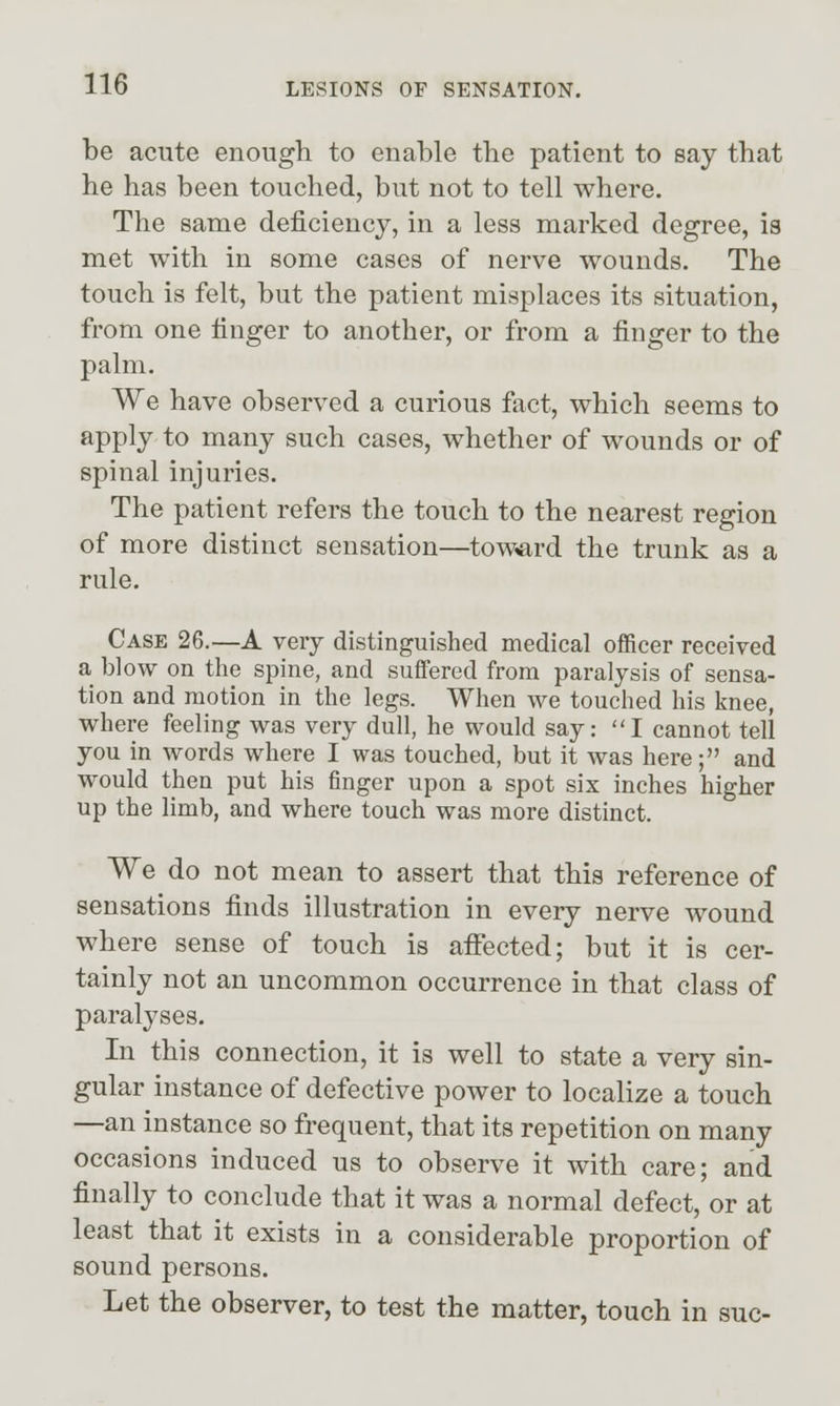 be acute enough to enable the patient to say that he has been touched, but not to tell where. The same deficiency, in a less marked degree, is met with in some cases of nerve wounds. The touch is felt, but the patient misplaces its situation, from one finger to another, or from a finger to the palm. We have observed a curious fact, which seems to ^PPly to many such cases, whether of wounds or of spinal injuries. The patient refers the touch to the nearest region of more distinct sensation—toward the trunk as a rule. Case 26.—A very distinguished medical officer received a blow on the spine, and suffered from paralysis of sensa- tion and motion in the legs. When we touched his knee, where feeling was very dull, he would say: I cannot tell you in words where I was touched, but it was here; and would then put his finger upon a spot six inches higher up the limb, and where touch was more distinct. We do not mean to assert that this reference of sensations finds illustration in every nerve wound where sense of touch is afiected; but it is cer- tainly not an uncommon occurrence in that class of paralyses. In this connection, it is well to state a very sin- gular instance of defective power to localize a touch —an instance so frequent, that its repetition on many occasions induced us to observe it with care; and finally to conclude that it was a normal defect, or at least that it exists in a considerable proportion of sound persons. Let the observer, to test the matter, touch in sue-