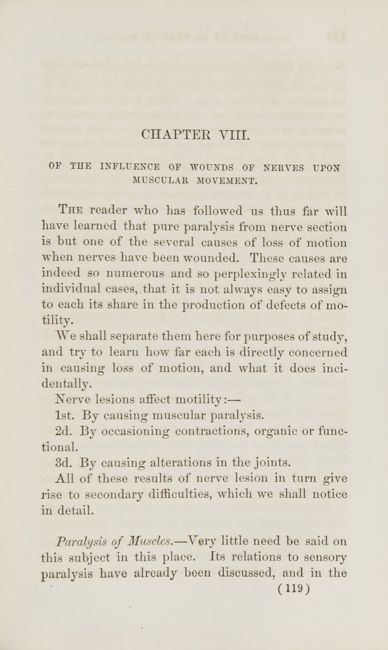 CHAPTER VIII. OF THE INFLUENCE OF WOUNDS OF NERVES UPON MUSCULAR MOVEMENT. The reader who has followed us thus far will have learned that pure paralysis from nerve section is hut one of the several causes of loss of motion when nerves have heen wounded. These causes are indeed so numerous and so perplexingly related in individual cases, that it is not always easy to assign to each its share in the production of defects of mo- tility. We shall separate them here for purposes of study, and try to learn how far each is directly concerned in causing loss of motion, and what it does inci- dentally. Nerve lesions affect motility:— 1st. By causing muscular paralysis. 2d. By occasioning contractions, organic or func- tional. 3d. By causing alterations in the joints. All of these results of nerve lesion in turn give rise to secondary difficulties, which we shall notice in detail. Paralysis of Muscles.—Very little need he said on this subject in this place. Its relations to sensory paralysis have already been discussed, and in the