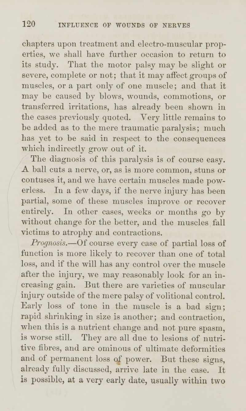 chapters upon treatment and electro-muscular prop- erties, we shall have further occasion to return to its study. That the motor palsy may be slight or severe, complete or not; that it may aifect groups of muscles, or a part only of one muscle; and that it may be caused by blows, wounds, commotions, or transferred irritations, has already been shown in the cases previously quoted. Very little remains to be added as to the mere traumatic paralysis; much has yet to be said in respect to the consequences which indirectly grow out of it. The diagnosis of this paralysis is of course easy. A ball cuts a nerve, or, as is more common, stuns or contuses it, and we have certain muscles made pow- erless. In a few days, if the nerve injury has been partial, some of these muscles improve or recover entirely. In other cases, weeks or months go by without change for the better, and the muscles fall victims to atrophy and contractions. Prognosis.—Of course every case of partial loss of function is more likely to recover than one of total loss, and if the will has any control over the muscle after the injury, we may reasonably look for an in- creasing gain. But there are varieties of muscular injury outside of the mere palsy of volitional control. Early loss of tone in the muscle is a bad sign; rapid shrinking in size is another; and contraction, when this is a nutrient change and not pure spasm, is worse still. They are all due to lesions of nutri- tive fibres, and are ominous of ultimate deformities and of permanent loss c^ power. But these signs, already fully discussed, arrive late in the case. It is possible, at a very early date, usually within two