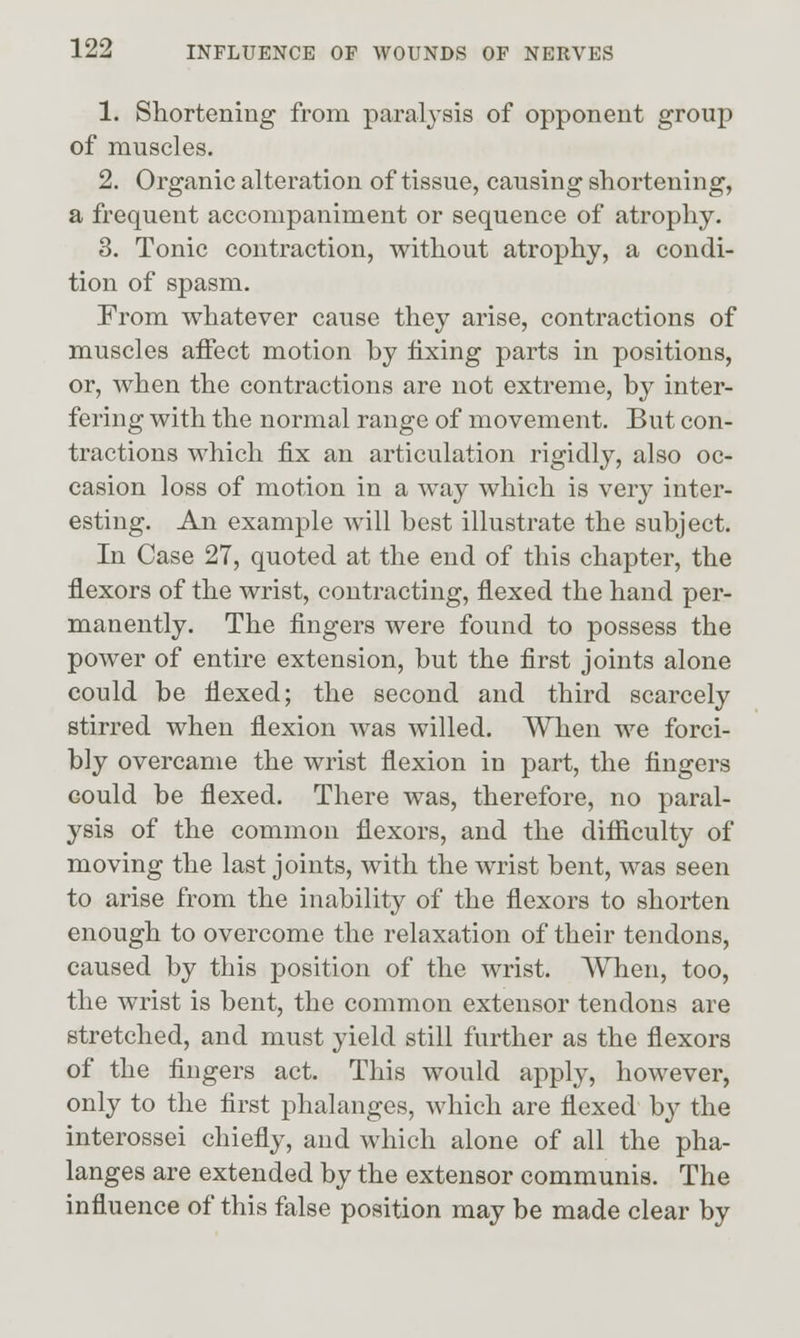 1. Sliortening from paralysis of opponent group of muscles. 2. Organic alteration of tissue, causing sliortening, a frequent accompaniment or sequence of atrophy. 3. Tonic contraction, without atrophy, a condi- tion of spasm. From whatever cause they arise, contractions of muscles affect motion by fixing parts in positions, or, when the contractions are not extreme, by inter- fering with the normal range of movement. But con- tractions which fix an articulation rigidly, also oc- casion loss of motion in a way which is very inter- esting. An example will best illustrate the subject. In Case 27, quoted at the end of this chapter, the flexors of the wrist, contracting, flexed the hand per- manently. The fingers were found to possess the power of entire extension, but the first joints alone could be flexed; the second and third scarcely stirred when flexion was willed. When we forci- bly overcame the wrist flexion in part, the fingers could be flexed. There was, therefore, no paral- ysis of the common flexors, and the difficulty of moving the last joints, with the wrist bent, was seen to arise from the inability of the flexors to shorten enough to overcome the relaxation of their tendons, caused by this position of the wrist. When, too, the wrist is bent, the common extensor tendons are stretched, and must yield still further as the flexors of the fingers act. This would apply, however, only to the first phalanges, which are flexed b}^ the interossei chiefly, and which alone of all the pha- langes are extended by the extensor communis. The influence of this false position may be made clear by