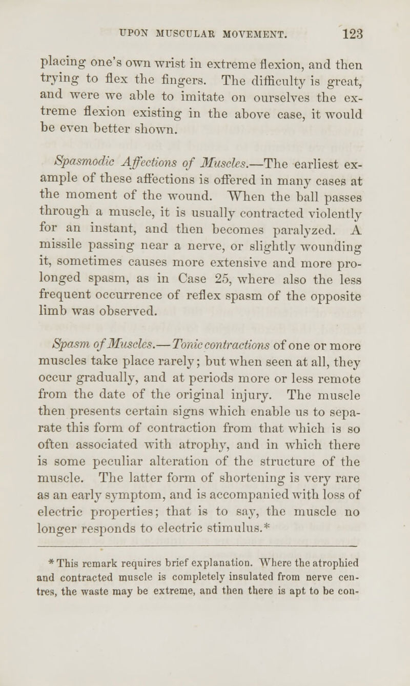 placing one's own wrist in extreme flexion, and then trying to flex the fingers. The difficulty is great, and were we able to imitate on ourselves the ex- treme flexion existing in the above case, it would be even better shown. Spasmodic Affections of Muscles.—The earliest ex- ample of these affections is offered in many cases at the moment of the wound. When the ball passes through a muscle, it is usually contracted violently for an instant, and then becomes paralyzed. A missile passing near a nerve, or slightly wounding it, sometimes causes more extensive and more pro- longed spasm, as in Case 25, where also the less frequent occurrence of reflex spasm of the opposite limb was observed. Spasm of Muscles.— Tonic contractions of one or more muscles take place rarely; but when seen at all, they occur gradually, and at periods more or less remote from the date of the original injury. The muscle then presents certain signs which enable us to sepa- rate this form of contraction from that Avhich is so often associated with atrophy, and in which there is some peculiar alteration of the structure of the muscle. The latter form of shortening is very rare as an early sjTnptom, and is accompanied with loss of electric properties; that is to say, the muscle no longer responds to electric stimulus.* *This remark requires brief explanation. Where the atrophied and contracted muscle is completely insulated from nerve cen- tres, the waste may be extreme, and then there is apt to be con-