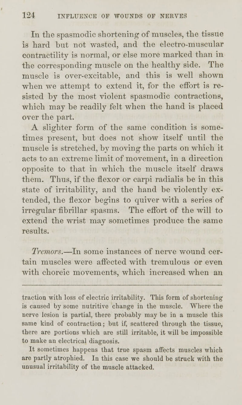 In tlie spasmodic shortening of muscles, the tissue is hard but not wasted, and the electro-muscular contractility is normal, or else more marked than in the corresponding muscle on the healthy side. The muscle is over-excitable, and this is well shown when we attempt to extend it, for the effort is re- sisted by the most violent spasmodic contractions, which may be readily felt when the hand is placed over the part. A slighter form of the same condition is some- times present, but does not show itself until the muscle is stretched, by moving the parts on M^hich it acts to an extreme limit of movement, in a direction opposite to that in which the muscle itself draws them. Thus, if the flexor or carpi radialis be in this state of irritability, and the hand be violently ex- tended, the flexor begins to quiver with a series of irregular fibrillar spasms. The effort of the will to extend the wrist may sometimes produce the same results. Tremors.—In some instances of nerve wound cer- tain muscles were affected with tremulous or even with choreic movements, which increased when an traction with loss of electric irritability. This form of shortening is caused by some nutritive change in the muscle. Where the nerve lesion is partial, there probably may be in a muscle this same kind of contraction; but if, scattered through the tissue, there are portions which are still irritable, it will be impossible to make an electrical diagnosis. It sometimes happens that true spasm affects muscles which are partly atrophied. In this case we should be struck with the unusual irritability of the muscle attacked.