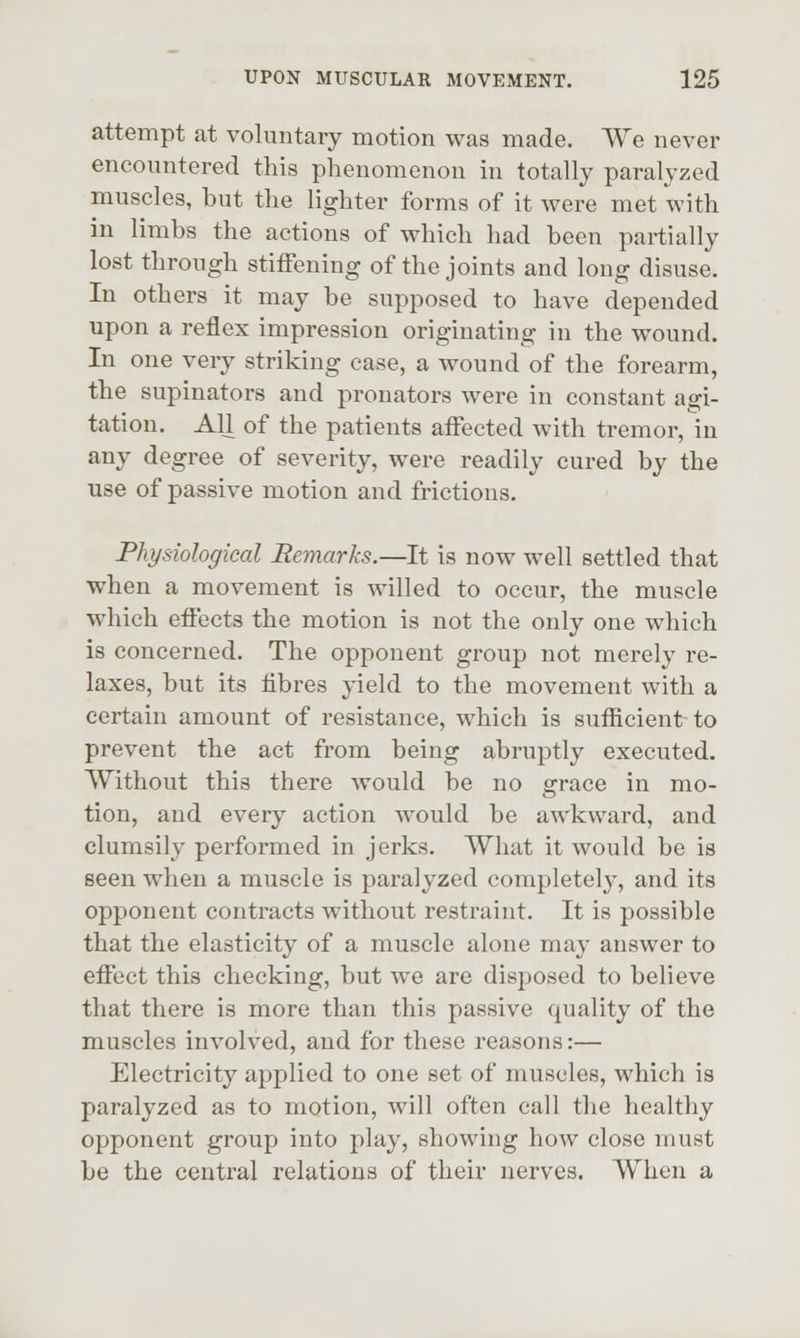attempt at voluntary motion was made. We never encountered this phenomenon in totally paralyzed muscles, but the lighter forms of it were met with in limbs the actions of which had been partially lost through stiffening of the joints and long disuse. In others it may be supposed to have depended upon a reflex impression originating in the wound. In one very striking case, a wound of the forearm, the supinators and pronators were in constant agi- tation. All of the patients affected with tremor, in any degree of severity, were readily cured by the use of passive motion and frictions. Physiological Remarks.—It is now well settled that when a movement is willed to occur, the muscle which effects the motion is not the only one which is concerned. The opponent group not merely re- laxes, but its fibres 3-ield to the movement with a certain amount of resistance, which is sufficient to prevent the act from being abruptly executed. Without this there would be no grace in mo- tion, and every action would be awkward, and clumsily performed in jerks. What it would be is seen when a muscle is paralyzed completely, and its opponent contracts without restraint. It is possible that the elasticity of a muscle alone may answer to effect this cheeking, but we are disposed to believe that there is more than this passive quality of the muscles involved, and for these reasons:— Electricity applied to one set of muscles, which is paralyzed as to motion, will often call the healthy opponent group into play, showing how close must be the central relations of their nerves. When a