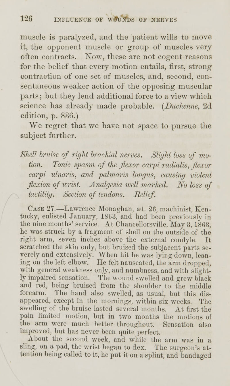 muscle is paralyzed, and the patient wills to move it, the opponent muscle or group of muscles very often contracts. ISTow, these are not cogent reasons for the belief that every motion entails, first, strong contraction of one set of muscles, and, second, con- sentaneous weaker action of the opposing muscular parts; but they lend additional force to a view which science has already made probable. {Duchenne, 2d edition, p. 836.) We regret that we have not space to pursue the subject further. Shell bruise of right brachial nerves. Slight loss of mo- tion. Tonic spasm of the flexor carpi radialis, flexor carpi ulnaris, and palmaris longus, causing violent flexion of wrist. Analgesia well marked. No loss of iactility. Section of tendons. Helief. Case 2T.—Lawrence Monaghan, set. 26, machinist, Ken- tucky, enlisted January, 1863, and had been previously in the nine months' service. At Chancellorsville, May 3, 1863, he was struck by a fragment of shell on the outside of the right arm, seven inches above the external condyle. It scratched the skin only, but bruised the subjacent parts se- verely and extensively. When hit he was lying down, lean- ing on the left elbow. He felt nauseated, the arm dropped, with general weakness only, and numbness, and with slight- ly impaired sensation. The wound swelled and grew black and red, being bruised from, the shoulder to the middle forearm. The hand also swelled, as usual, but this dis- appeared, except in the mornings, within six weeks. The swelling of the bruise lasted several months. At first the pain limited motion, but in two months the motions of the arm were much better throughout. Sensation also improved, but has never been quite perfect. About the second week, and while the arm was in a sling, on a pad, the wrist began to flex. The surgeon's at- tention being called to it, he put it on a splint, and bandaged