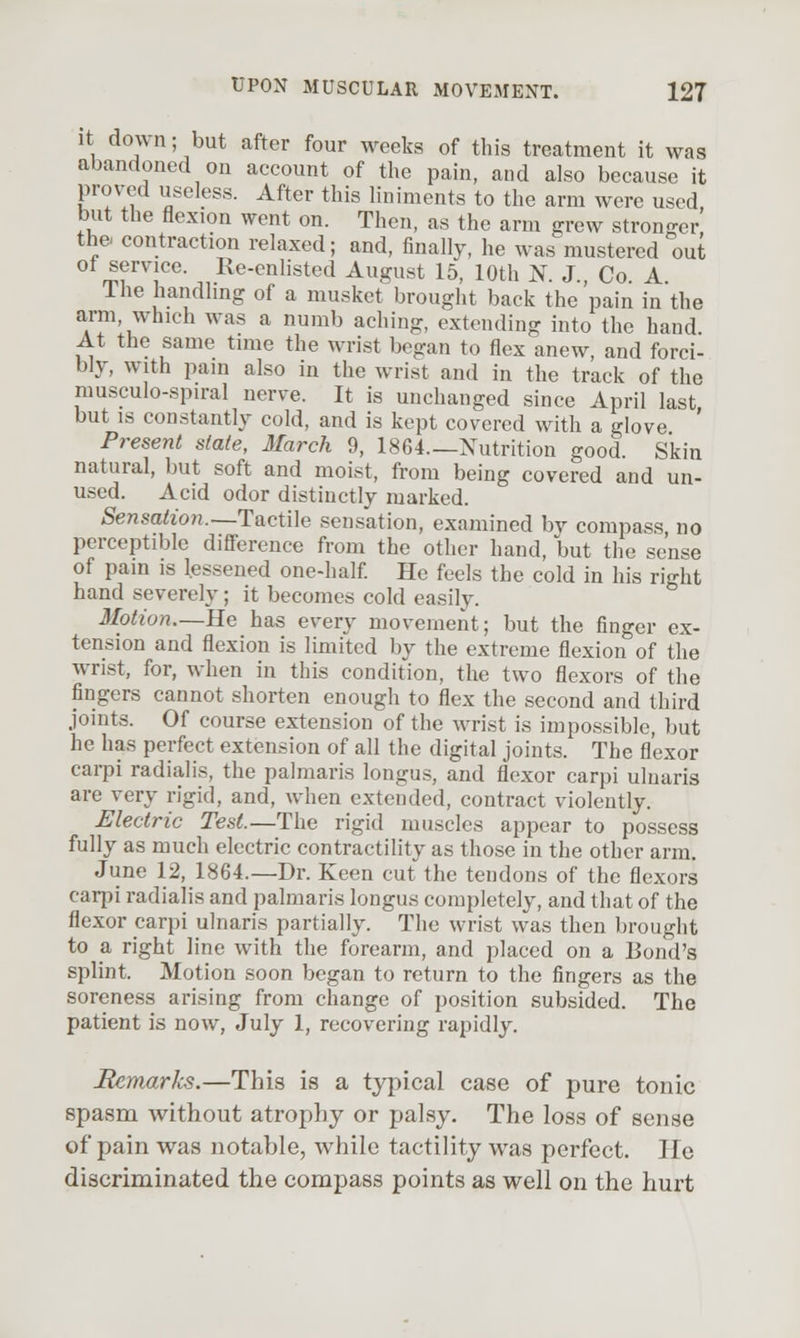 it down; but after four weeks of this treatment it was abandoned on account of the pain, and also because it prov-ed useless. After this liniments to the arm were used, but the flexion went on. Then, as the arm grew stronger the contraction relaxed; and, finally, he was mustered out ot service. Re-enlisted August 15, 10th N. J., Co A The handhng of a musket brought back the pain in the arm, which was a numb aching, extending into the hand At the same time the wrist began to flex anew, and forci- bly, with pain also in the wrist and in the track of the musculo-spiral nerve. It is unchanged since April last but IS constantly cold, and is kept covered with a glove ' Present slate, llarch 9, 1864—Nutrition good. Skin natural, but soft and moist, from being covered and un- used. Acid odor distinctly marked. Sensation.—TactUe sensation, examined by compass no perceptible difference from the other hand, but the sense of pain is lessened one-half He feels the cold in his right hand severely; it becomes cold easily. Motion.—He has every movement; but the finger ex- tension and flexion is limited by the extreme flexion of the wrist, for, when in this condition, the two flexors of the fingers cannot shorten enough to flex the second and third joints. Of course extension of the wrist is impossible, but he has perfect extension of all the digital joints. The flexor carpi radialis, the palmaris longus, and flexor carpi ulnaris are very rigid, and, when extended, contract violently. Electric Test.—The rigid muscles appear to possess fully as much electric contractility as those in the other arm, June 12, 1864.—Dr. Keen cut the tendons of the flexors carpi radialis and palmaris longus completely, and that of the flexor carpi ulnaris partially. The wrist was then brought to a right line with the forearm, and placed on a Bond's splint. Motion soon began to return to the fingers as the soreness arising from change of position subsided. The patient is now, July 1, recovering rapidly. BArrmrks.—This is a typical case of pure tonic spasm without atrophy or palsy. The loss of sense of pain was notable, while tactility was perfect. lie discriminated the compass points as well on the hurt