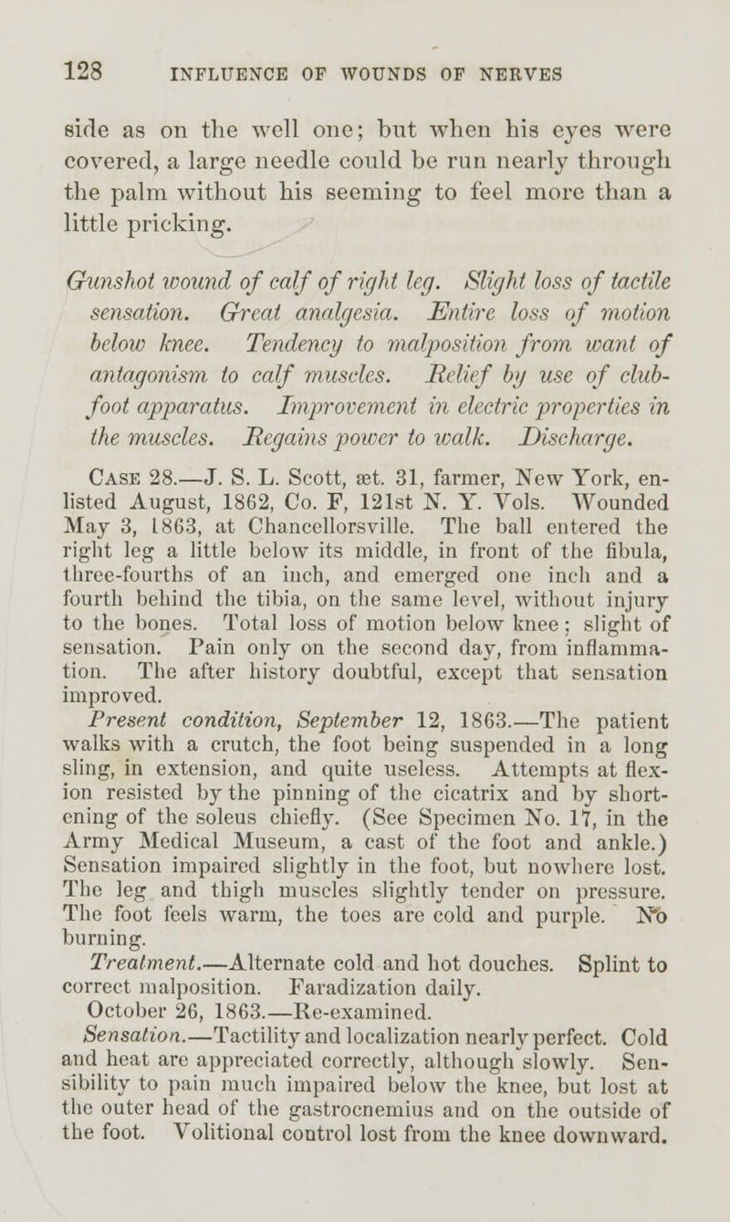 side as on the well one; but wlien his eyes were covered, a large needle could be run nearly through the palm without his seeming to feel more than a little pricking. Gunshot wound of calf of right leg. Slight loss of tactile sensation. Great analgesia. Entire loss of motion below knee. Tendency to malposition from want of antagonism to calf muscles. Relief bg use of club- foot apparatus. Improvement in electric properties in the muscles. Regains power to walk. Discharge. Case 28.—J. S. L. Scott, aet. 31, farmer, New York, en- listed August, 1862, Co. F, 121st N. Y. Vols. Wounded May 3, 1863, at Chancellorsville. The ball entered the right leg a little below its middle, in front of the fibula, three-fourths of an inch, and emerged one inch and a fourth behind the tibia, on the same level, without injury to the bones. Total loss of motion below knee: slight of sensation. Pain only on the second day, from inflamma- tion. The after history doubtful, except that sensation improved. Present condition, September 12, 1863.—The patient walks with a crutch, the foot being suspended in a long sling, in extension, and quite useless. Attempts at flex- ion resisted by the pinning of the cicatrix and by short- ening of the soleus chiefly. (See Specimen No. 17, in the Army Medical Museum, a cast of the foot and ankle.) Sensation impaired shghtly in the foot, but nowhere lost. The leg and thigh muscles slightly tender on pressure. The foot feels warm, the toes are cold and purple. Nb burning. Treatment.—Alternate cold and hot douches. Splint to correct malposition. Faradization daily. October 26, 1863.—Re-examined. Sensation.—Tactility and localization nearly perfect. Cold and heat are appreciated correctly, although slowly. Sen- sibility to pain much impaired below the knee, but lost at the outer head of the gastrocnemius and on the outside of the foot. Volitional control lost from the knee downward.