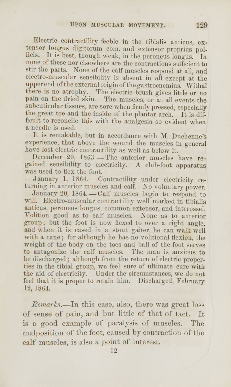 Electric contractility feeble in the tibialis anticus, ex- tensor longus digitorum com. and extensor proprius pol- licis. It is best, though weak, in the peroneus longus. In none of these nor elsewhere are the contractions sufficient to stir the parts. None of the calf muscles respond at all, and electro-muscular sensibility is absent in all except at the upper end of the external origin of the gastrocnemius. Withal there is no atrophy. The electric brush gives little or no pain on the dried skin. The muscles, or at all events the subcuticular tissues, are sore when firmly pressed, especially the great toe and the inside of the plantar arch. It is dif- ficult to reconcile this with the analgesia so evident whea a needle is used. It is remakable, but in accordance with M. Duchenne's experience, that above the wound the muscles in general have lost electric contractility as well as below it. December 20, 1863. —The anterior muscles have re- gained sensibility to electricity. A club-foot apparatus was used to flex the foot. January 1, 1864. — Contractility under electricity re- turning in anterior muscles and calf. No voluntary power. January 20, 1864.—Calf muscles begin to respond to will. Electro-muscular contractility well marked in tibiahs anticus, peroneus longus, common extensor, and interossei. Yolition good as to calf muscles. None as to anterior group; but the foot is now flexed to over a right angle, and when it is cased in a stout gaiter, he can walk well with a cane; for although he has no volitional flexion, the weight of the body on the toes and ball of the foot serves to antagonize the calf muscles. The man is anxious to be discharged; although from the return of electric proper- ties in the tibial group, we feel sure of ultimate cure with the aid of electricity. Under the circumstances, we do not feel that it is proper to retain him. Discharged, February 12, 1864. Remarks.—In this case, also, there was great loss of sense of pain, and but little of that of tact. It is a good example of paralysis of muscles. Tlic malposition of the foot, caused hy contraction of the calf muscles, is also a point of interest. 12