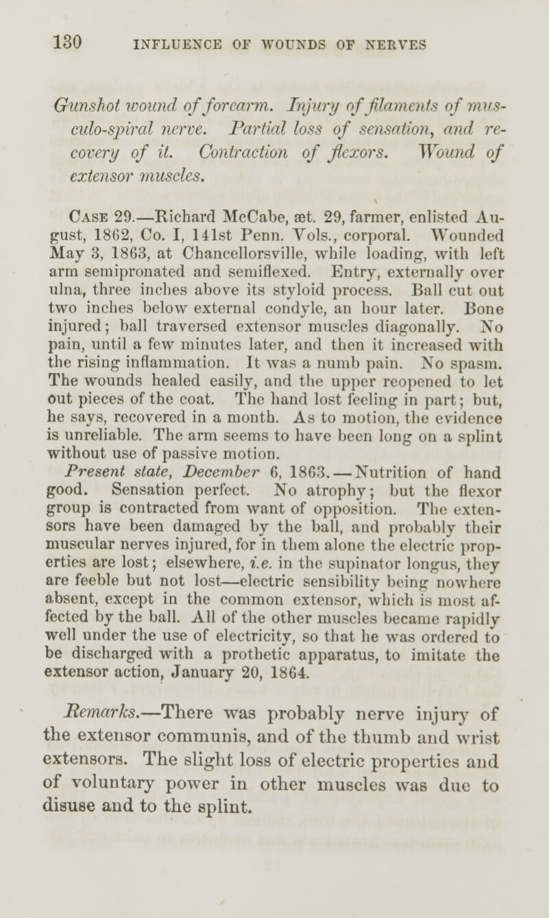 Gunshot wound of forearm. Injury of filaments of mus- culo-spiral nerve. Partial loss of sensation, and re- covery of it. Contraction of flexors. Wound of extensor muscles. Case 29.—Richard McCabe, £Bt. 29, farmer, enlisted Au- gust, 1862, Co. I, 141st Penn. Yols., corporal. Wounded May 3, 1863, at Chancellorsville, while loading, with left arm semipronated and semiflexed. Entry, externally over ulna, three inches above its styloid process. Ball cut out two inches below external condyle, an hour later. Bone injured; ball traversed extensor muscles diagonally. No pain, until a few minutes later, and then it increased with the rising inflammation. It was a numb pain. No spasm. The wounds healed easily, and the upper reopened to let out pieces of the coat. The hand lost feeling in part; but, he says, recovered in a month. As to motion, the evidence is unreliable. The arm seems to have been long on a splint without use of passive motion. Present state, December 6, 1863. — Nutrition of hand good. Sensation perfect. No atrophy; but the flexor group is contracted from want of opposition. The exten- sors have been damaged by the ball, and probably their muscular nerves injured, for in them alone the electric prop- erties are lost; elsewhere, i.e. in the supinator longus, they are feeble but not lost—electric sensibility being nowhere absent, except in the common extensor, which is most af- fected by the ball. All of the other muscles became rapidly well under the use of electricity, so that he was ordered to be discharged with a prothetic apparatus, to imitate the extensor action, January 20, 1864. Remarks.—There was probably nerve injury of the extensor communis, and of the thumb and wrist extensors. The slight loss of electric properties and of voluntary power in other muscles was due to disuse and to the splint.